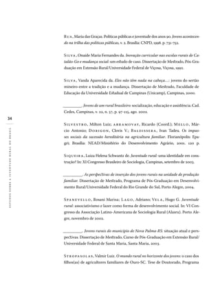 34
estudossobreajuventuderuralnobrasil
Rua, Maria das Graças. Políticas públicas e juventude dos anos 90. Jovens acontecen-
do na trilha das políticas públicas, v. 2. Brasília: CNPD, 1998. p. 731-752.
Silva, Onaide Maria Fernandes da. Inovação curricular nas escolas rurais de Ca-
talão-Go e mudança social: um estudo de caso. Dissertação de Mestrado, Pós-Gra-
duação em Extensão Rural/Universidade Federal de Viçosa, Viçosa, 1992.
Silva, Vanda Aparecida da. Eles não têm nada na cabeça...: jovens do sertão
mineiro entre a tradição e a mudança. Dissertação de Mestrado, Faculdade de
Educação da Universidade Estadual de Campinas (Unicamp), Campinas, 2000.
__________. Jovens de um rural brasileiro: socialização, educação e assistência.Cad.
Cedes, Campinas, v. 22, n. 57, p. 97-115, ago. 2002.
Silvestro, Milton Luiz; abramovay, Ricardo (Coord.); Mello, Már-
cio Antonio; Dorigon, Clovis V.; Baldissera, Ivan Tadeu. Os impas-
ses sociais da sucessão hereditária na agricultura familiar. Florianópolis: Epa-
gri; Brasília: Nead/Ministério do Desenvolvimento Agrário, 2001. 120 p.
Siqueira, Luiza Helena Schwantz de. Juventude rural: uma identidade em cons-
trução? In: XI Congresso Brasileiro de Sociologia, Campinas, setembro de 2003.
__________. As perspectivas de inserção dos jovens rurais na unidade de produção
familiar. Dissertação de Mestrado, Programa de Pós-Graduação em Desenvolvi-
mento Rural/Universidade Federal do Rio Grande do Sul, Porto Alegre, 2004.
Spanevello, Rosani Marisa; Lago, Adriano; Vela, Hugo G. Juventude
rural: associativismo e lazer como forma de desenvolvimento social. In: VI Con-
gresso da Associação Latino-Americana de Sociologia Rural (Alasru). Porto Ale-
gre, novembro de 2002.
__________. Jovens rurais do município de Nova Palma-RS: situação atual e pers-
pectivas. Dissertação de Mestrado, Curso de Pós-Graduação em Extensão Rural/
Universidade Federal de Santa Maria, Santa Maria, 2003.
Stropasolas, Valmir Luiz. O mundo rural no horizonte dos jovens: o caso dos
filhos(as) de agricultores familiares de Ouro-SC. Tese de Doutorado, Programa
 