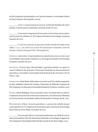 35
estudossobreajuventuderuralnobrasil
de Pós-Graduação Interdisciplinar em Ciências Humanas, Universidade Federal
de Santa Catarina, Florianópolis, 2002(a).
__________. Jovens e a representação do rural. In: 23a
Reunião Brasileira de Antro-
pologia, Comunicações Coordenadas, Gramado, junho de 2002.
__________. O movimento (migratório) da juventude rural: em busca do reconheci-
mento social e da cidadania. In: XI Congresso Brasileiro de Sociologia, Campinas,
setembro de 2003.
__________. O valor do casamento na agricultura familiar. Revista de Estudos Femi-
nistas, v. 12, n. 1, jan.-abril 2004, Centro de Comunicação e Expressão, Centro de
Filosofia e Ciências Humanas/UFSC, Florianópolis-SC.
Tedesco, João Carlos. O empreendedorismo industrial dos jovens no meio rural:
racionalidades empresariais e familiares. In: XI Congresso Brasileiro de Sociologia,
Campinas, setembro de 2003.
Teixeira, Vanessa Lopes. Pluriatividade e agricultura familiar na região ser-
rana do Estado do Rio de Janeiro. Dissertação (Mestrado em Desenvolvimento,
Agricultura e Sociedade), Universidade Federal Rural do Rio de Janeiro, Rio de
Janeiro, 1998.
Turquino, Gisele Braile. Estilo urbano em escola rural? Um estudo comparativo
de duas realidades culturais de Londrina. Dissertação de Mestrado, Programa de
Pós-Graduação em Educação/Universidade Estadual de Londrina, Londrina, 2003.
Vieira, Jadcely Rodrigues. Jovens assentados rurais: um estudo sobre os valores e
as aspirações de jovens num contexto de assentamento rural. Dissertação (Mestrado
em Serviço Social), Universidade Católica de Pernambuco (Unicap), Recife, 2002.
Weisheimer, Nilson. Os jovens agricultores e o processo de trabalho da agri-
cultura familiar. In: VI Congresso da Associação Latino-Americana de Sociologia
Rural (Alasru), Porto Alegre, novembro de 2002.
__________. Os jovens agricultores e seus projetos profissionais: um estudo de caso no
bairro de Escadinhas, Feliz-RS. Dissertação (Mestrado em Sociologia), Programa de
Pós-Graduação/Universidade Federal do Rio Grande do Sul, Porto Alegre, 2004.
 
