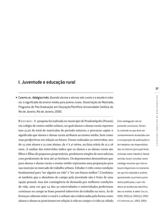 37
catálogotemáticodebibliografias
I. Juventude e educação rural
Campolin, Adalgiza Inês. Quando alunos e alunas são rurais e a escola é urba-
na: o significado do ensino médio para jovens rurais. Dissertação de Mestrado,
Programa de Pós-Graduação em Educação/Pontifícia Universidade Católica do
Rio de Janeiro, Rio de Janeiro, 2000.
Resumo: A pesquisa foi realizada no município de Prudentópolis (Paraná),
em colégio de ensino médio urbano, no qual alunos e alunas rurais represen-
tam 51,5% do total de matrículas do período noturno, e procurou captar o
significado que alunos e alunas rurais atribuem ao ensino médio, bem como
suas perspectivas em relação ao futuro. Foram realizadas 30 entrevistas, sen-
do 15 com alunos e 15 com alunas, da 1a
à 4a
séries, na faixa etária de 15 a 28
anos. A análise das entrevistas indica que os alunos e as alunas rurais são
filhos e filhas de pequenos proprietários, produtores simples de mercadorias,
com predomínio de área até 50 hectares. Os depoimentos demonstram que
para alunos e alunas rurais o ensino médio representa uma preparação para
sua inserção no mercado de trabalho urbano. Estudar é visto como condição
fundamental para “ser alguém na vida” e “ter um futuro melhor”. Constatou-
se também que o abandono do campo pela juventude não é fruto de uma
opção pessoal, mas sim contingência da demanda por melhores condições
de vida, uma vez que 24 dos 30 entrevistados e entrevistadas prefeririam
continuar no campo se fosse possível sobreviver do trabalho na terra. As di-
ferenças culturais entre o rural e o urbano são evidenciadas pela forma como
alunos e alunas se posicionam em relação à vida no campo e à vida na cidade,
•
Esta catalogação não se
pretende conclusiva. Portan­
to, entende-se que deve ser
constantemente atualizada com
a incorporação de publicações e
de trabalhos não disponibiliza­
dos na Internet (principal fonte
utilizada neste trabalho). Nesse
sentido, foram incluídos neste
catálogo resumos que não es­
tavam disponíveis no momento
em que foi realizada a análise
apresentada na primeira parte
desta publicação, o que não
altera as tendências identifica­
das na análise. A saber: SA LE S ,
1999; 2001(a); 2001(b); 2003
e S TROPA S OL A S , 1993; 2004.
 