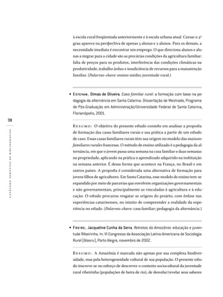 38
catálogotemáticodebibliografias
à escola rural freqüentada anteriormente e à escola urbana atual. Cursar o 3o
grau aparece na perspectiva de apenas 5 alunas e 2 alunos. Para os demais, a
necessidade imediata é encontrar um emprego. O que direciona alunos e alu-
nas a migrar para a cidade são as precárias condições da agricultura familiar:
falta de preços para os produtos, interferência das condições climáticas na
produtividade, trabalho árduo e insuficiência de recursos para a manutenção
familiar. (Palavras-chave: ensino médio; juventude rural.)
ESTE VAM, Dimas de Oliveira. Casa familiar rural: a formação com base na pe­
dagogia da alternância em Santa Catarina. Dissertação de Mestrado, Programa
de Pós-Graduação em Administração/Universidade Federal de Santa Catarina,
Florianópolis, 2001.
Resumo: O objetivo do presente estudo consiste em analisar a proposta
de formação das casas familiares rurais e sua prática a partir de um estudo
de caso. Essas casas familiares rurais têm sua origem no modelo das maisons
familiares rurales francesas. O método de ensino utilizado é a pedagogia da al-
ternância, em que o jovem passa uma semana na casa familiar e duas semanas
na propriedade, aplicando na prática o aprendizado adquirido na instituição
na semana anterior. É dessa forma que acontece na França, no Brasil e em
outros países. A proposta é considerada uma alternativa de formação para
jovens filhos de agricultores. Em Santa Catarina, esse modelo de ensino tem-se
expandido por meio de parcerias que envolvem organizações governamentais
e não governamentais, principalmente as vinculadas à agricultura e à edu-
cação. O estudo procurou resgatar as origens do projeto, com ênfase nas
experiências catarinenses, no intuito de compreender a realidade da expe-
riência no estado. (Palavras-chave: casa familiar; pedagogia da alternância.)
FREIRE, Jacqueline Cunha da Serra. Retratos da Amazônia: educação e juven­
tude Ribeirinha. In: VI Congresso da Associação Latino-Americana de Sociologia
Rural (Alasru), Porto Alegre, novembro de 2002.
Resumo: A Amazônia é marcada não apenas por sua complexa biodiver-
sidade, mas pela heterogeneidade cultural de sua população. O presente estu-
do inscreve-se no esforço de descrever o contexto sociocultural da juventude
rural ribeirinha (populações de beira de rio), de desvelar/revelar seus saberes
•
•
 