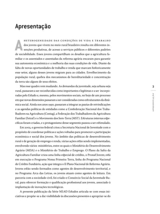 Apresentação
A
heterogeneidade das condições de vida e trabalho
dos jovens que vivem no meio rural brasileiro resulta em diferentes in-
serções produtivas, de acesso a serviços públicos e diferentes padrões
de sociabilidade. Esses jovens compartilham os desafios que a agricultura fa-
miliar e os assentados e assentadas da reforma agrária encaram para garantir
sua autonomia econômica e a melhoria das suas condições de vida. Diante da
falta de novas oportunidades de trabalho e renda que marcam historicamente
esse setor, alguns desses jovens migram para as cidades. Envelhecimento da
população rural, quebra dos mecanismos de hereditariedade e concentração
da terra são alguns de seus efeitos.
Mas esse quadro vem mudando. As demandas da juventude, seja urbana seja
rural, passaram a ser reconhecidas como importantes e legítimas e a ser incorpo-
radas pelo Estado e, mesmo, pelos movimentos sociais, no bojo de um processo
emquenovasdimensõespassaramaserconsideradascomoestruturantesdadinâ-
mica social. Ainda nos anos 1990, passaram a integrar as pautas de reivindicações
e as agendas políticas de entidades como a Confederação Nacional dos Traba-
lhadores na Agricultura (Contag), a Federação dos Trabalhadores da Agricultura
Familiar (Fetraf) e o Movimento dos Sem-Terra (MST). Estruturas internas espe-
cíficas foram criadas, e o protagonismo desse segmento passou a ser estimulado.
Em 2005, o governo federal criou a Secretaria Nacional de Juventude com o
propósito de coordenar políticas e ações voltadas para promover a participação
econômica e social dos jovens. No âmbito das políticas de desenvolvimento
rural e de geração de emprego e renda, várias ações estão sendo implementadas,
envolvendo vários ministérios, entre os quais o Ministério do Desenvolvimento
Agrário (MDA) e o Ministério do Trabalho e Emprego. O Plano da Safra da
Agricultura Familiar criou uma linha especial de crédito, o Pronaf Jovem; está
em execução o Programa Nossa Primeira Terra, linha do Programa Nacional
de Crédito Fundiário, ação que integra o II Plano Nacional de Reforma Agrária.
Jovens estão sendo formados como agentes de desenvolvimento territorial, e
no Programa Arca das Letras, os jovens atuam como agentes de leitura. Em
parceria com a sociedade civil, foi criado o Consórcio Social da Juventude Ru-
ral, para oferecer formação e qualificação profissional aos jovens, associado à
implantação de inovações tecnológicas.
A presente publicação da Série NEAD Estudos articula-se com essas ini-
ciativas e propõe-se a dar visibilidade às discussões presentes e apropriar-se do
apresentação
 