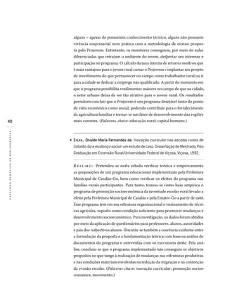 40
catálogotemáticodebibliografias
alguns – apesar de possuírem conhecimento técnico, alguns não possuem
vivência empresarial nem prática com a metodologia de ensino propos-
ta pelo Projovem. Entretanto, os monitores conseguem, por meio de aulas
diferenciadas que retratam o ambiente do jovem, despertar seu interesse e
participação no programa. O cálculo da taxa interna de retorno mostrou que
é mais vantajoso para o jovem rural cursar o Projovem e implantar seu projeto
de investimento do que permanecer no campo como trabalhador rural ou ir
para a cidade se dedicar a emprego não qualificado. A partir do momento em
que o programa possibilita rendimentos maiores no campo do que na cidade,
o setor urbano deixa de ser tão atrativo para o jovem rural. Os resultados
permitem concluir que o Projovem é um programa desejável tanto do ponto
de vista econômico como social, podendo contribuir para o fortalecimento
da agricultura familiar e tornar-se um fator de desenvolvimento das regiões
mais carentes. (Palavras-chave: educação rural; capital humano.)
SILVA , Onaide Maria Fernandes da. Inovação curricular nas escolas rurais de
Catalão-Goemudançasocial:umestudodecaso.DissertaçãodeMestrado,Pós-
Graduação em Extensão Rural/Universidade Federal de Viçosa, Viçosa, 1992.
Re sumo: Pretendeu-se neste estudo verificar teórica e empiricamente
as proposições de um programa educacional implementado pela Prefeitura
Municipal de Catalão-Go, bem como verificar os efeitos do programa nas
famílias rurais participantes. Para tanto, tomou-se como base empírica o
programa de promoção socioeconômica da juventude escolar rural levado a
efeito pela Prefeitura Municipal de Catalão e pela Emater-Go a partir de 1986.
Esse programa tem em sua estrutura organizacional o ensinamento de técni-
cas agrícolas, suposto como condição suficiente para promover mudanças e
desenvolvimento socioeconômico. Para investigação, os dados foram obtidos
por meio da aplicação de questionários para professores, alunos, autoridades
e pais dos respectivos alunos. Discutiu-se também a coerência existente entre
a formulação da proposta e a fundamentação teórica com base na análise de
documentos do programa e entrevistas com os executores deste. Pela aná-
lise, concluiu-se que o programa implementado não conseguiu os objetivos
propostos no que tange à realização de mudanças nas estruturas produtivas
e nas condições materiais envolvidas na redução da migração e na contenção
da evasão escolar. (Palavras-chave: inovação curricular; promoção socioe-
conomica; movimento.)
•
 