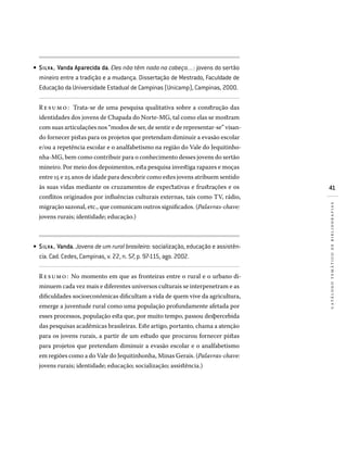 41
catálogotemáticodebibliografias
SILVA , Vanda Aparecida da. Eles não têm nada na cabeça...: jovens do sertão
mineiro entre a tradição e a mudança. Dissertação de Mestrado, Faculdade de
Educação da Universidade Estadual de Campinas (Unicamp), Campinas, 2000.
Re sumo: Trata-se de uma pesquisa qualitativa sobre a construção das
identidades dos jovens de Chapada do Norte-MG, tal como elas se mostram
com suas articulações nos “modos de ser, de sentir e de representar-se” visan-
do fornecer pistas para os projetos que pretendam diminuir a evasão escolar
e/ou a repetência escolar e o analfabetismo na região do Vale do Jequitinho-
nha-MG, bem como contribuir para o conhecimento desses jovens do sertão
mineiro. Por meio dos depoimentos, esta pesquisa investiga rapazes e moças
entre 15 e 25 anos de idade para descobrir como estes jovens atribuem sentido
às suas vidas mediante os cruzamentos de expectativas e frustrações e os
conflitos originados por influências culturais externas, tais como TV, rádio,
migração sazonal, etc., que comunicam outros significados. (Palavras-chave:
jovens rurais; identidade; educação.)
SILVA , Vanda. Jovens de um rural brasileiro: socialização, educação e assistên­
cia. Cad. Cedes, Campinas, v. 22, n. 57, p. 97-115, ago. 2002.
Resumo: No momento em que as fronteiras entre o rural e o urbano di-
minuem cada vez mais e diferentes universos culturais se interpenetram e as
dificuldades socioeconômicas dificultam a vida de quem vive da agricultura,
emerge a juventude rural como uma população profundamente afetada por
esses processos, população esta que, por muito tempo, passou despercebida
das pesquisas acadêmicas brasileiras. Este artigo, portanto, chama a atenção
para os jovens rurais, a partir de um estudo que procurou fornecer pistas
para projetos que pretendam diminuir a evasão escolar e o analfabetismo
em regiões como a do Vale do Jequitinhonha, Minas Gerais. (Palavras-chave:
jovens rurais; identidade; educação; socialização; assistência.)
•
•
 