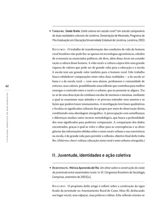42
catálogotemáticodebibliografias
TURQUINO, Gisele Braile. Estilo urbano em escola rural? Um estudo comparativo
de duas realidades culturais de Londrina. Dissertação de Mestrado, Programa de
Pós-GraduaçãoemEducação/UniversidadeEstadualdeLondrina,Londrina,2003.
Resumo: O trabalho de transformação das condições de vida do homem
rural brasileiro não pode fiar-se apenas em tecnologias agronômicas, estudos
de economia ou enunciados políticos, ele deve, além disso, levar em conside-
ração a cultura desse homem. A vida rural e a cultura caipira têm uma grande
riqueza de valores que pode ser de grande valia para a educação e a escola.
A escola tem um grande valor também para o homem rural. Este trabalho
busca estabelecer comparações entre estas duas realidades – a da escola ur-
bana e a da escola rural –, com seus alunos, professores e comunidade de
entorno, seus valores, possibilitando uma reflexão que contribua para melhor
enxergar o contraste entre o rural e o urbano, que no presente se afigura. Tra-
ta-se de uma descrição do cotidiano escolar de meninos e meninas, mediante
a qual se examinam suas atitudes e se procura entender seus anseios e as
lições que podem trazer ensinamentos. A investigação tem bases qualitativas
e focaliza os significados culturais dos grupos por meio de observação direta,
constituindo uma abordagem etnográfica. A preocupação com semelhanças
e diferenças sinaliza outro recurso metodológico, que busca a profundidade
dos seus significados para posterior comparação. A comparação dos dados
encontrados, graças à qual se volve o olhar para as convergências e as diver-
gências das informações obtidas sobre o meio rural e urbano e sua convivência
na escola, é de grande valia para permitir a reflexão, objetivo final deste traba-
lho. (Palavras-chave: cultura; educação; meio rural e meio urbano; etnografia.)
II. Juventude, identidades e ação coletiva
BENE VENUTO, Mônica Aparecida del Rio. Um olhar sobre a construção da visão
de juventude entre assentados rurais. In: XI Congresso Brasileiro de Sociologia,
Campinas, setembro de 2003(a).
Resumo: O propósito deste artigo é refletir sobre a construção do signi-
ficado da juventude no Assentamento Rural de Casas Altas-RJ, destacando
seu lugar social, seus espaços, suas práticas e idéias. Esta reflexão orienta-se
•
•
 