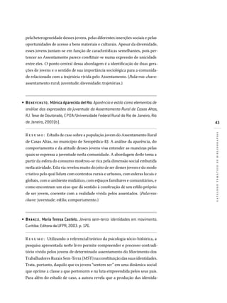 43
catálogotemáticodebibliografias
pela heterogeneidade desses jovens, pelas diferentes inserções sociais e pelas
oportunidades de acesso a bens materiais e culturais. Apesar da diversidade,
esses jovens juntam-se em função de características semelhantes, pois per-
tencer ao Assentamento parece constituir-se numa expressão de unicidade
entre eles. O ponto central dessa abordagem é a identificação de duas gera-
ções de jovens e o sentido de sua importância sociológica para a comunida-
de relacionado com a trajetória vivida pelo Assentamento. (Palavras-chave:
assentamento rural; juventude; diversidade; trajetórias.)
BENE VENUTO, Mônica Aparecida del Rio. Aparência e estilo como elementos de
análise das expressões da juventude do Assentamento Rural de Casas Altas,
RJ. Tese de Doutorado, CPDA/Universidade Federal Rural do Rio de Janeiro, Rio
de Janeiro, 2003(b).
Resumo: Estudo de caso sobre a população jovem do Assentamento Rural
de Casas Altas, no município de Seropédica-RJ. A análise da aparência, do
comportamento e da atitude desses jovens visa entender as maneiras pelas
quais se expressa a juventude nesta comunidade. A abordagem deste tema a
partir da esfera do consumo mostrou-se rica pela dimensão social embutida
nesta atividade. Esta via revelou muito do jeito de ser desses jovens e do modo
criativo pelo qual lidam com contextos rurais e urbanos, com esferas locais e
globais, com o ambiente midiático, com espaços familiares e comunitários, e
como encontram um eixo que dá sentido à construção de um estilo próprio
de ser jovem, coerente com a realidade vivida pelos assentados. (Palavras-
chave: juventude; estilo; comportamento.)
BRANCO, Maria Teresa Castelo. Jovens sem-terra: identidades em movimento.
Curitiba: Editora da UFPR, 2003. p. 176.
Resumo: Utilizando o referencial teórico da psicologia sócio-histórica, a
pesquisa apresentada neste livro permite compreender o processo contradi-
tório vivido pelos jovens de determinado assentamento do Movimento dos
Trabalhadores Rurais Sem-Terra (MST) na constituição das suas identidades.
Trata, portanto, daquilo que os jovens “sentem ser” em uma dinâmica social
que oprime a classe a que pertencem e na luta empreendida pelos seus pais.
Para além do estudo de caso, a autora revela que a produção das identida-
•
•
 