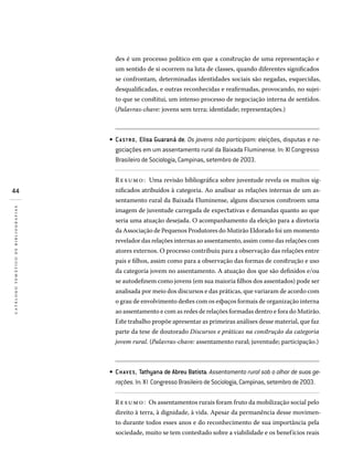 44
catálogotemáticodebibliografias
des é um processo político em que a construção de uma representação e
um sentido de si ocorrem na luta de classes, quando diferentes significados
se confrontam, determinadas identidades sociais são negadas, esquecidas,
desqualificadas, e outras reconhecidas e reafirmadas, provocando, no sujei-
to que se constitui, um intenso processo de negociação interna de sentidos.
(Palavras-chave: jovens sem terra; identidade; representações.)
CA STRO, Elisa Guaraná de. Os jovens não participam: eleições, disputas e ne­
gociações em um assentamento rural da Baixada Fluminense. In: XI Congresso
Brasileiro de Sociologia, Campinas, setembro de 2003.
Resumo: Uma revisão bibliográfica sobre juventude revela os muitos sig-
nificados atribuídos à categoria. Ao analisar as relações internas de um as-
sentamento rural da Baixada Fluminense, alguns discursos constroem uma
imagem de juventude carregada de expectativas e demandas quanto ao que
seria uma atuação desejada. O acompanhamento da eleição para a diretoria
da Associação de Pequenos Produtores do Mutirão Eldorado foi um momento
revelador das relações internas ao assentamento, assim como das relações com
atores externos. O processo contribuiu para a observação das relações entre
pais e filhos, assim como para a observação das formas de construção e uso
da categoria jovem no assentamento. A atuação dos que são definidos e/ou
se autodefinem como jovens (em sua maioria filhos dos assentados) pode ser
analisada por meio dos discursos e das práticas, que variaram de acordo com
o grau de envolvimento destes com os espaços formais de organização interna
ao assentamento e com as redes de relações formadas dentro e fora do Mutirão.
Este trabalho propõe apresentar as primeiras análises desse material, que faz
parte da tese de doutorado Discursos e práticas na construção da categoria
jovem rural. (Palavras-chave: assentamento rural; juventude; participação.)
CHAVES, Tathyana de Abreu Batista. Assentamento rural sob o olhar de suas ge-
rações. In: XI Congresso Brasileiro de Sociologia, Campinas, setembro de 2003.
Resumo: Os assentamentos rurais foram fruto da mobilização social pelo
direito à terra, à dignidade, à vida. Apesar da permanência desse movimen-
to durante todos esses anos e do reconhecimento de sua importância pela
sociedade, muito se tem contestado sobre a viabilidade e os benefícios reais
•
•
 