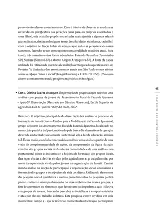 45
catálogotemáticodebibliografias
provenientes desses assentamentos. Com o intuito de observar as mudanças
ocorridas na perspectiva das gerações (seus pais, os próprios assentados e
seus filhos), este trabalho propôs-se a estudar sua trajetória e algumas estraté-
gias utilizadas, destacando alguns temas (escolaridade, vizinhança, trabalho)
com o objetivo de traçar linhas de comparação entre as gerações e os assen-
tamentos, fazendo-se um contraponto com a realidade brasileira atual. Para
tanto, três assentamentos foram abordados: Fazenda Reunidas (Promissão-
SP), Sumaré (Sumaré-SP) e Monte Alegre (Araraquara-SP). A fonte de dados
utilizada foi retirada de questões de múltiplos enfoques dos questionários do
Projeto: “A dinâmica dos assentamentos rurais em São Paulo e seus efeitos
sobre o espaço físico e social”(Feagri/Unicamp e CRBC/EHESS). (Palavras-
chave: assentamento rural; gerações; trajetórias; estratégias.)
COPA , Cristina Suarez Velasquez. Da formação de grupos à ação coletiva: uma
análise com grupos de jovens do Assentamento Rural da Fazenda Ipanema
– Iperó-SP. Dissertação (Mestrado em Ciências Florestais), Escola Superior de
Agricultura Luiz de Queiroz/USP, São Paulo, 2002.
Resumo: O objetivo principal desta dissertação foi analisar o processo de
formação do Jumafi (Jovens Unidos para a Mobilização da Fazenda Ipanema),
grupo de jovens do Assentamento Rural da Fazenda Ipanema, localizado no
município paulista de Iperó, motivado pela busca de alternativas de geração
de renda ambiental e socialmente sustentável sob a luz da educação ambien-
tal. Desse modo, concluí ser necessário construir uma análise a partir de uma
visão de complementaridade de ações, da compreensão da lógica da ação
coletiva dos grupos sociais existentes na comunidade e de uma análise com-
portamental sobre as iniciativas e a história de formação dos grupos locais,
das experiências coletivas vividas pelos agricultores e, principalmente, por
meio da experiência vivida pelos jovens na organização do Jumafi. Centrei
minha análise na noção de participação e organização social, analisando a
formação dos grupos e os aspectos da vida cotidiana. Utilizando elementos
da pesquisa social qualitativa e outros procedimentos da pesquisa partici-
pante, realizei o acompanhamento do desenvolvimento desses grupos, a
fim de apreender os elementos que favorecem ou impedem a ação coletiva
em grupos de jovens, buscando perceber as fortalezas e as oportunidades
vistas por eles no trabalho coletivo. Esta pesquisa esteve dividida em dois
momentos: Tempo 1 – que se refere ao momento da observação participante
•
 