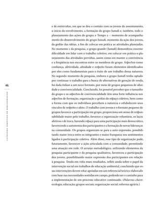 46
catálogotemáticodebibliografias
e de entrevistas, em que se deu o contato com os jovens do assentamento,
o início do envolvimento, a formação do grupo Jumafi e, também, todo o
planejamento das ações do grupo; e Tempo 2 – momento de acompanha-
mento do desenvolvimento do grupo Jumafi, momento da ação dos jovens,
da gestão das idéias, a fim de colocar em prática as atividades planejadas.
No momento 1 da pesquisa, o grupo grande (Jumafi) demonstrou enorme
dificuldade em lidar com o trabalho coletivo, em colocar em prática o pla-
nejamento das atividades previstas, assim como em manter a convivência
e a freqüência nos encontros entre os membros do grupo. Aspectos como
confiança, afetividade, afinidade e respeito foram elementos identificados
por eles como fundamentais para o êxito de um trabalho dessa natureza.
No segundo momento da pesquisa, embora o grupo Jumafi tenha optado
por continuar o trabalho para a busca de alternativas de geração de renda,
foi dada ênfase a um novo formato, por meio de grupos pequenos de afini-
dade e convivencialidade. Concluindo, foi possível perceber que o tamanho
do grupo e os aspectos de convivencialidade têm uma forte influência nos
aspectos de formação, organização e gestão do espaço coletivo, bem como
a forma com que os indivíduos percebem a natureza e estabelecem seus
vínculos de respeito e afeto. O trabalho com jovens e o formato pequeno de
grupos favorece a participação em grupo, proporciona um senso de respon-
sabilidade maior pelo trabalho, favorece a organização voluntária, os laços
afetivos e de troca, havendo espaço para uma participação mais democrática,
favorecendo a autonomia dos participantes e a formação de novas lideranças
na comunidade. Os grupos organizam-se para a auto-expressão, possibili-
tando maior troca entre os integrantes e maior franqueza nos sentimentos
ligados à participação coletiva. Além disso, esse tipo de organização pode,
futuramente, favorecer a ação articulada com a comunidade, permitindo
uma atuação em rede. O arranjo metodológico, utilizando elementos da
pesquisa participante e da pesquisa qualitativa, favoreceu a participação
dos jovens, possibilitando maior expressão dos participantes em relação
à pesquisa. Tendo em vista esses resultados, refleti ainda sobre o papel da
intervenção social em trabalhos de educação ambiental, concluindo que es-
sas intervenções devem estar apoiadas em um referencial teórico elaborado
com base nas necessidades sentidas em campo, podendo ser o caminho para
a implementação de um processo educativo continuado. (Palavras-chave:
ecologia; educação; grupos sociais; organização social; reforma agrária.)
 