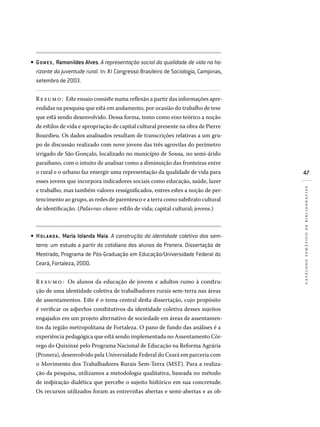 47
catálogotemáticodebibliografias
GOMES, Ramonildes Alves. A representação social da qualidade de vida no ho-
rizonte da juventude rural. In: XI Congresso Brasileiro de Sociologia, Campinas,
setembro de 2003.
Resumo: Este ensaio consiste numa reflexão a partir das informações apre-
endidas na pesquisa que está em andamento, por ocasião do trabalho de tese
que está sendo desenvolvido. Dessa forma, tomo como eixo teórico a noção
de estilos de vida e apropriação de capital cultural presente na obra de Pierre
Bourdieu. Os dados analisados resultam de transcrições relativas a um gru-
po de discussão realizado com nove jovens das três agrovilas do perímetro
irrigado de São Gonçalo, localizado no município de Sousa, no semi-árido
paraibano, com o intuito de analisar como a diminuição das fronteiras entre
o rural e o urbano faz emergir uma representação da qualidade de vida para
esses jovens que incorpora indicadores sociais como educação, saúde, lazer
e trabalho, mas também valores ressignificados, entres estes a noção de per-
tencimento ao grupo, as redes de parentesco e a terra como substrato cultural
de identificação. (Palavras-chave: estilo de vida; capital cultural; jovens.)
HOLANDA , Maria Iolanda Maia. A construção da identidade coletiva dos sem-
terra: um estudo a partir do cotidiano dos alunos do Pronera. Dissertação de
Mestrado, Programa de Pós-Graduação em Educação/Universidade Federal do
Ceará, Fortaleza, 2000.
Re sumo: Os alunos da educação de jovens e adultos rumo à constru-
ção de uma identidade coletiva de trabalhadores rurais sem-terra nas áreas
de assentamentos. Este é o tema central desta dissertação, cujo propósito
é verificar os aspectos constitutivos da identidade coletiva desses sujeitos
engajados em um projeto alternativo de sociedade em áreas de assentamen-
tos da região metropolitana de Fortaleza. O pano de fundo das análises é a
experiência pedagógica que está sendo implementada no Assentamento Cór-
rego do Quixinxé pelo Programa Nacional de Educação na Reforma Agrária
(Pronera), desenvolvido pela Universidade Federal do Ceará em parceria com
o Movimento dos Trabalhadores Rurais Sem-Terra (MST). Para a realiza-
ção da pesquisa, utilizamos a metodologia qualitativa, baseada no método
de inspiração dialética que percebe o sujeito histórico em sua concretude.
Os recursos utilizados foram as entrevistas abertas e semi-abertas e as ob-
•
•
 