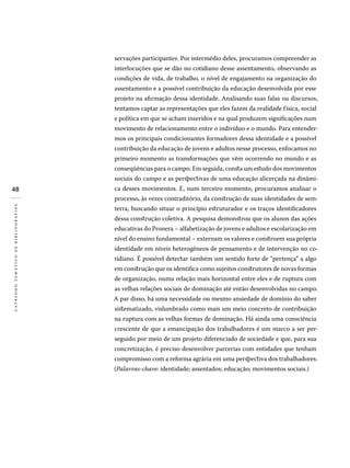 48
catálogotemáticodebibliografias
servações participantes. Por intermédio deles, procuramos compreender as
interlocuções que se dão no cotidiano desse assentamento, observando as
condições de vida, de trabalho, o nível de engajamento na organização do
assentamento e a possível contribuição da educação desenvolvida por esse
projeto na afirmação dessa identidade. Analisando suas falas ou discursos,
tentamos captar as representações que eles fazem da realidade física, social
e política em que se acham inseridos e na qual produzem significações num
movimento de relacionamento entre o indivíduo e o mundo. Para entender-
mos os principais condicionantes formadores dessa identidade e a possível
contribuição da educação de jovens e adultos nesse processo, enfocamos no
primeiro momento as transformações que vêm ocorrendo no mundo e as
conseqüências para o campo. Em seguida, consta um estudo dos movimentos
sociais do campo e as perspectivas de uma educação alicerçada na dinâmi-
ca desses movimentos. E, num terceiro momento, procuramos analisar o
processo, às vezes contraditório, da construção de suas identidades de sem-
terra, buscando situar o princípio estruturador e os traços identificadores
dessa construção coletiva. A pesquisa demonstrou que os alunos das ações
educativas do Pronera – alfabetização de jovens e adultos e escolarização em
nível do ensino fundamental – externam os valores e constroem sua própria
identidade em níveis heterogêneos de pensamento e de intervenção no co-
tidiano. É possível detectar também um sentido forte de “pertença” a algo
em construção que os identifica como sujeitos construtores de novas formas
de organização, numa relação mais horizontal entre eles e de ruptura com
as velhas relações sociais de dominação até então desenvolvidas no campo.
A par disso, há uma necessidade ou mesmo ansiedade de domínio do saber
sistematizado, vislumbrado como mais um meio concreto de contribuição
na ruptura com as velhas formas de dominação. Há ainda uma consciência
crescente de que a emancipação dos trabalhadores é um marco a ser per-
seguido por meio de um projeto diferenciado de sociedade e que, para sua
concretização, é preciso desenvolver parcerias com entidades que tenham
compromisso com a reforma agrária em uma perspectiva dos trabalhadores.
(Palavras-chave: identidade; assentados; educação; movimentos sociais.)
 