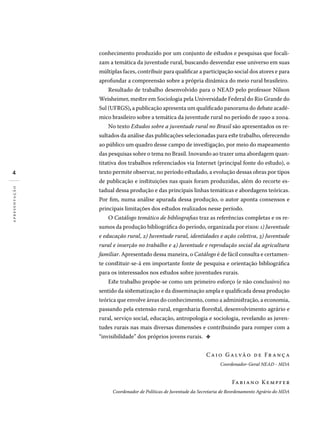 conhecimento produzido por um conjunto de estudos e pesquisas que focali-
zam a temática da juventude rural, buscando desvendar esse universo em suas
múltiplas faces, contribuir para qualificar a participação social dos atores e para
aprofundar a compreensão sobre a própria dinâmica do meio rural brasileiro.
Resultado de trabalho desenvolvido para o NEAD pelo professor Nilson
Weisheimer, mestre em Sociologia pela Universidade Federal do Rio Grande do
Sul (UFRGS), a publicação apresenta um qualificado panorama do debate acadê-
mico brasileiro sobre a temática da juventude rural no período de 1990 a 2004.
No texto Estudos sobre a juventude rural no Brasil são apresentados os re-
sultados da análise das publicações selecionadas para este trabalho, oferecendo
ao público um quadro desse campo de investigação, por meio do mapeamento
das pesquisas sobre o tema no Brasil. Inovando ao trazer uma abordagem quan-
titativa dos trabalhos referenciados via Internet (principal fonte do estudo), o
texto permite observar, no período estudado, a evolução dessas obras por tipos
de publicação e instituições nas quais foram produzidas, além do recorte es-
tadual dessa produção e das principais linhas temáticas e abordagens teóricas.
Por fim, numa análise apurada dessa produção, o autor aponta consensos e
principais limitações dos estudos realizados nesse período.
O Catálogo temático de bibliografias traz as referências completas e os re-
sumos da produção bibliográfica do período, organizada por eixos: 1) Juventude
e educação rural, 2) Juventude rural, identidades e ação coletiva, 3) Juventude
rural e inserção no trabalho e 4) Juventude e reprodução social da agricultura
familiar. Apresentado dessa maneira, o Catálogo é de fácil consulta e certamen-
te constituir-se-á em importante fonte de pesquisa e orientação bibliográfica
para os interessados nos estudos sobre juventudes rurais.
Este trabalho propõe-se como um primeiro esforço (e não conclusivo) no
sentido da sistematização e da disseminação ampla e qualificada dessa produção
teórica que envolve áreas do conhecimento, como a administração, a economia,
passando pela extensão rural, engenharia florestal, desenvolvimento agrário e
rural, serviço social, educação, antropologia e sociologia, revelando as juven-
tudes rurais nas mais diversas dimensões e contribuindo para romper com a
“invisibilidade” dos próprios jovens rurais.  d
Caio Galvão de Fr anç a
Coordenador-Geral NEAD - MDA
Fabiano Kempfer
Coordenador de Políticas de Juventude da Secretaria de Reordenamento Agrário do MDA
apresentação
 