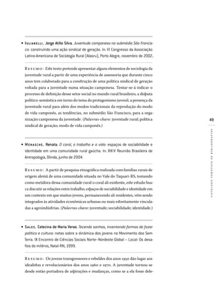 49
catálogotemáticodebibliografias
IULIANELLI, Jorge Atílio Silva. Juventude camponesa no submédio São Francis-
co: construindo uma ação sindical de geração. In: VI Congresso da Associação
Latino-Americana de Sociologia Rural (Alasru), Porto Alegre, novembro de 2002.
Resumo: Este texto pretende apresentar alguns elementos de sociologia da
juventude rural a partir de uma experiência de assessoria que durante cinco
anos tem colaborado para a construção de uma política sindical de geração
voltada para a juventude numa situação camponesa. Tentar-se-á indicar o
processo de definição desse setor social no mundo rural brasileiro, a disputa
político-semântica em torno do tema do protagonismo juvenil, a presença da
juventude rural para além dos modos tradicionais da reprodução do modo
de vida camponês, as tendências, no submédio São Francisco, para a orga-
nização camponesa da juventude. (Palavras-chave: juventude rural; política
sindical de geração; modo de vida camponês.)
MENA SCHE, Renata. O coral, o trabalho e a vida: espaços de sociabilidade e
identidade em uma comunidade rural gaúcha. In: XXIV Reunião Brasileira de
Antropologia, Olinda, junho de 2004.
Resumo: A partir de pesquisa etnográfica realizada com famílias rurais de
origem alemã de uma comunidade situada no Vale do Taquari-RS, tomando
como metáfora dessa comunidade rural o coral ali existente, este estudo bus-
ca discutir as relações entre trabalho, espaços de sociabilidade e identidade em
um contexto em que muitos jovens, permanecendo ali residentes, vêm sendo
integrados às atividades econômicas urbanas ou mais estreitamente vincula-
das a agroindústrias. (Palavras-chave: juventude; sociabilidade; identidade.)
SALES, Celecina de Maria Veras. Tecendo sonhos, inventando formas de fazer
política e cultura: notas sobre a dinâmica dos jovens no Movimento dos Sem
Terra. IX Encontro de Ciências Sociais Norte–Nordeste Global – Local: Os desa­
fios do milênio, Natal-RN, 1999.
Resumo: Os jovens transgressores e rebeldes dos anos 1950 dão lugar aos
idealistas e revolucionários dos anos 1960 e 1970. A juventude tornou-se
desde então portadora de aspirações e mudanças, como se a ela fosse dele-
•
•
•
 