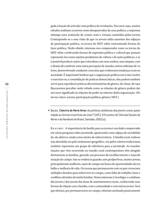 50
catálogotemáticodebibliografias
gada a função de articular uma política de revoluções. Nos anos 1990, muitos
estudos analisam os jovens como desaparecidos da cena política, a imprensa
estampa uma avalanche de crimes reais e virtuais cometidos pelos jovens.
Contrapondo-se a essa visão de que os jovens estão ausentes dos espaços
de participação política, os jovens do MST estão reinventando formas de
fazer política, Neste estudo, interessa-nos compreender como os jovens do
MST estão construindo formas de expressão política e cultural que possam
representá-los como sujeitos produtores de cultura e de ações políticas, e se
é possível produzir ações que coincidam com seus sonhos, suas utopias, com
o desejo de construir uma outra percepção de mundo, outros sistemas de va-
lores, desenvolvendo condições concretas que evidenciem mudanças reais na
sociedade. É importante lembrar que a organização política em si não resolve
o exercício ou a consolidação de práticas democráticas, elas podem também
servir para reproduzir práticas discriminatórias de gênero, de classe, de raça.
Buscaremos perceber neste estudo como as relações de gênero podem dar
um novo significado às relações de poder no interior desta organização. (Pa-
lavras-chave: jovens; participação política; gênero; MST.)
Sales, Celecina de Maria Veras. As práticas cotidianas dos jovens rurais: passi­
vidade ou formas inventivas de viver? (UFC). X Encontro de Ciências Sociais do
Norte e do Nordeste do Brasil, Salvador, 2001(a).
Resumo: A importância da família para os jovens é um dado comprovado
em várias pesquisas sobre juventude, aparecendo como espaço de sociabilida-
de, elo afetivo e ainda como núcleo de sobrevivência. A família rural, embora
seja abordada ora pelo isolamento geográfico, ora pelos valores tradicionais,
também representa um grupo de referência para a juventude. As transfor-
mações que vêm ocorrendo no mundo rural contemporâneo têm atingido
diretamente as famílias, gerando um processo de envelhecimento e masculi-
nização do campo. Isso se evidencia quando, sem perspectivas, muitos jovens,
principalmente mulheres, saem do campo em busca de oportunidades de tra-
balho e melhoria de vida. Os jovens que permanecem com os pais vivenciam
múltiplos desafios para sobreviver no campo, como falta de trabalho, lazer e
conflitos advindos da tutela familiar. Nosso interesse é investigar o cotidiano
das jovens e dos jovens das áreas de assentamentos rurais, conhecendo suas
formas de relação com a família, com a comunidade e com outros jovens. Será
que eles(as), por permanecerem no campo, estariam aceitando passivamente
•
 