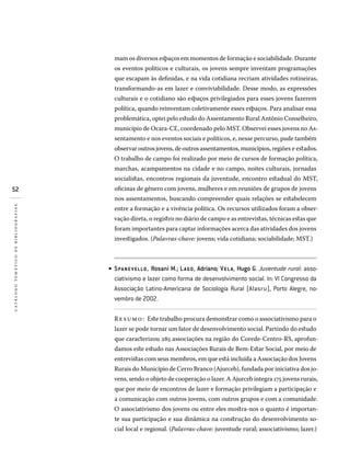 52
catálogotemáticodebibliografias
mam os diversos espaços em momentos de formação e sociabilidade. Durante
os eventos políticos e culturais, os jovens sempre inventam programações
que escapam às definidas, e na vida cotidiana recriam atividades rotineiras,
transformando-as em lazer e conviviabilidade. Desse modo, as expressões
culturais e o cotidiano são espaços privilegiados para esses jovens fazerem
política, quando reinventam coletivamente esses espaços. Para analisar essa
problemática, optei pelo estudo do Assentamento Rural Antônio Conselheiro,
município de Ocara-CE, coordenado pelo MST. Observei esses jovens no As-
sentamento e nos eventos sociais e políticos, e, nesse percurso, pude também
observar outros jovens, de outros assentamentos, municípios, regiões e estados.
O trabalho de campo foi realizado por meio de cursos de formação política,
marchas, acampamentos na cidade e no campo, noites culturais, jornadas
socialistas, encontros regionais da juventude, encontro estadual do MST,
oficinas de gênero com jovens, mulheres e em reuniões de grupos de jovens
nos assentamentos, buscando compreender quais relações se estabelecem
entre a formação e a vivência política. Os recursos utilizados foram a obser-
vação direta, o registro no diário de campo e as entrevistas, técnicas estas que
foram importantes para captar informações acerca das atividades dos jovens
investigados. (Palavras-chave: jovens; vida cotidiana; sociabilidade; MST.)
SPANE VELLO, Rosani M.; LAGO, Adriano; VELA, Hugo G. Juventude rural: asso­
ciativismo e lazer como forma de desenvolvimento social. In: VI Congresso da
Associação Latino-Americana de Sociologia Rural (Alasru), Porto Alegre, no­
vembro de 2002.
Resumo: Este trabalho procura demonstrar como o associativismo para o
lazer se pode tornar um fator de desenvolvimento social. Partindo do estudo
que caracterizou 285 associações na região do Corede-Centro-RS, aprofun-
damos este estudo nas Associações Rurais de Bem-Estar Social, por meio de
entrevistas com seus membros, em que está incluída a Associação dos Jovens
Rurais do Município de Cerro Branco (Ajurceb), fundada por iniciativa dos jo-
vens, sendo o objeto de cooperação o lazer. A Ajurceb integra 175 jovens rurais,
que por meio de encontros de lazer e formação privilegiam a participação e
a comunicação com outros jovens, com outros grupos e com a comunidade.
O associativismo dos jovens ou entre eles mostra-nos o quanto é importan-
te sua participação e sua dinâmica na construção do desenvolvimento so-
cial local e regional. (Palavras-chave: juventude rural; associativismo; lazer.)
•
 