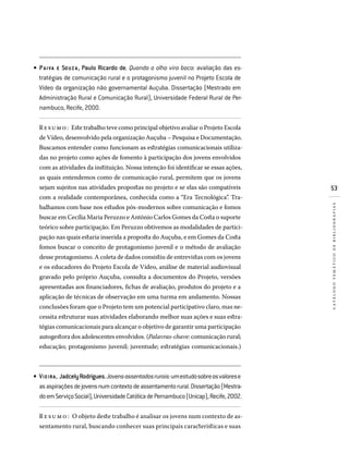 53
catálogotemáticodebibliografias
PAIVA  E SOUZ A, Paulo Ricardo de. Quando o olho vira boca: avaliação das es­
tratégias de comunicação rural e o protagonismo juvenil no Projeto Escola de
Vídeo da organização não governamental Auçuba. Dissertação (Mestrado em
Administração Rural e Comunicação Rural), Universidade Federal Rural de Per­
nambuco, Recife, 2000.
Resumo: Este trabalho teve como principal objetivo avaliar o Projeto Escola
de Vídeo, desenvolvido pela organização Auçuba – Pesquisa e Documentação.
Buscamos entender como funcionam as estratégias comunicacionais utiliza-
das no projeto como ações de fomento à participação dos jovens envolvidos
com as atividades da instituição. Nossa intenção foi identificar se essas ações,
as quais entendemos como de comunicação rural, permitem que os jovens
sejam sujeitos nas atividades propostas no projeto e se elas são compatíveis
com a realidade contemporânea, conhecida como a “Era Tecnológica”. Tra-
balhamos com base nos estudos pós-modernos sobre comunicação e fomos
buscar em Cecília Maria Peruzzo e Antônio Carlos Gomes da Costa o suporte
teórico sobre participação. Em Peruzzo obtivemos as modalidades de partici-
pação nas quais estaria inserida a proposta do Auçuba, e em Gomes da Costa
fomos buscar o conceito de protagonismo juvenil e o método de avaliação
desse protagonismo. A coleta de dados consistiu de entrevistas com os jovens
e os educadores do Projeto Escola de Vídeo, análise de material audiovisual
gravado pelo próprio Auçuba, consulta a documentos do Projeto, versões
apresentadas aos financiadores, fichas de avaliação, produtos do projeto e a
aplicação de técnicas de observação em uma turma em andamento. Nossas
conclusões foram que o Projeto tem um potencial participativo claro, mas ne-
cessita estruturar suas atividades elaborando melhor suas ações e suas estra-
tégias comunicacionais para alcançar o objetivo de garantir uma participação
autogestora dos adolescentes envolvidos. (Palavras-chave: comunicação rural;
educação; protagonismo juvenil; juventude; estratégias comunicacionais.)
VIEIRA, JadcelyRodrigues.Jovensassentadosrurais:umestudosobreosvalorese
asaspiraçõesdejovensnumcontextodeassentamentorural.Dissertação(Mestra­
doemServiçoSocial),UniversidadeCatólicadePernambuco(Unicap),Recife,2002.
R e sumo : O objeto deste trabalho é analisar os jovens num contexto de as-
sentamento rural, buscando conhecer suas principais características e suas
•
•
 