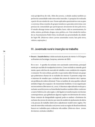 54
catálogotemáticodebibliografias
reais perspectivas de vida. Além dos jovens, o estudo analisa também as-
pectos da comunidade onde estes estão inseridos. A pesquisa foi realizada
a partir de um estudo de caso. Foram aplicados questionários com os pais
e os jovens, feitas reuniões de grupos temáticos e gravadas entrevistas com
pessoas da comunidade que participaram ativamente da luta pela terra.
O estudo abrange temas como: trabalho, lazer, vida no assentamento, fa-
mília, música, profissão, drogas, sexo, política, etc. Este estudo foi realiza-
do no Assentamento Padre Gino, localizado nas proximidades da cidade
de Sapé-PB. (Palavras-chave: jovens assentados rurais; luta pela terra;
valores; aspirações.)
III. Juventude rural e inserção no trabalho
BRANDT, Grazielle Betina. A dúbia exclusão de jovens do interior. In: XI Congres­
so Brasileiro de Sociologia, Campinas, setembro de 2003.
Resumo: A questão da exclusão vem suscitando controvérsias, principal-
mente por sua falta de transparência teórica. Como excluído se entende, geral-
mente, quem está fora do mercado de trabalho e sem condições de competir
e consumir. No meio urbano, percebe-se que muitos deles formam um grupo
que poderíamos chamar de os excluídos do interior. O presente artigo tem
o interesse de ressaltar que a exclusão dos jovens do interior não é apenas
um problema de ordem estrutural. Trata-se também de uma questão cultural
atrelada à lógica da ocupação e da transmissão fundiária e à sua organização
socioeconômica (Brumer et al., 2002). A literatura especializada revela que a
exclusão social do jovem na hinterlândia brasileira também difere conforme
a matriz histórica de cada região e está ligada às transformações territoriais
contemporâneas, que globalizam algumas regiões em detrimento de outras.
Nesse contexto de desigualdade regional, pode-se analisar o fenômeno da
exclusão dos jovens do interior por meio do modelo de ajustamento da oferta
e da procura de trabalho (labor-force adjustement model) entre regiões. Por
meio de entrevistas realizadas com jovens rurais na região do Brasil meridional,
buscar-se-á subsídios para evidenciar esta análise. (Palavras-chave: jovens
do interior; exclusão; trabalho.)
•
 