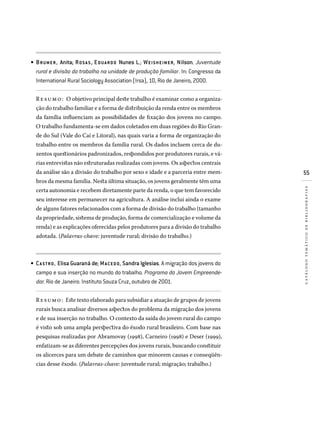 55
catálogotemáticodebibliografias
BRUMER, Anita; ROS A S, Eduardo Nunes L.; WEISHEIMER, Nilson. Juventude
rural e divisão do trabalho na unidade de produção familiar. In: Congresso da
International Rural Sociology Association (Irsa), 10, Rio de Janeiro, 2000.
Resumo: O objetivo principal deste trabalho é examinar como a organiza-
ção do trabalho familiar e a forma de distribuição da renda entre os membros
da família influenciam as possibilidades de fixação dos jovens no campo.
O trabalho fundamenta-se em dados coletados em duas regiões do Rio Gran-
de do Sul (Vale do Caí e Litoral), nas quais varia a forma de organização do
trabalho entre os membros da família rural. Os dados incluem cerca de du-
zentos questionários padronizados, respondidos por produtores rurais, e vá-
rias entrevistas não estruturadas realizadas com jovens. Os aspectos centrais
da análise são a divisão do trabalho por sexo e idade e a parceria entre mem-
bros da mesma família. Nesta última situação, os jovens geralmente têm uma
certa autonomia e recebem diretamente parte da renda, o que tem favorecido
seu interesse em permanecer na agricultura. A análise inclui ainda o exame
de alguns fatores relacionados com a forma de divisão do trabalho (tamanho
da propriedade, sistema de produção, forma de comercialização e volume da
renda) e as explicações oferecidas pelos produtores para a divisão do trabalho
adotada. (Palavras-chave: juventude rural; divisão do trabalho.)
CA STRO, Elisa Guaraná de; MACEDO, Sandra Iglesias. A migração dos jovens do
campo e sua inserção no mundo do trabalho. Programa do Jovem Empreende-
dor. Rio de Janeiro: Instituto Souza Cruz, outubro de 2001.
Resumo: Este texto elaborado para subsidiar a atuação de grupos de jovens
rurais busca analisar diversos aspectos do problema da migração dos jovens
e de sua inserção no trabalho. O contexto da saída do jovem rural do campo
é visto sob uma ampla perspectiva do êxodo rural brasileiro. Com base nas
pesquisas realizadas por Abramovay (1998), Carneiro (1998) e Deser (1999),
enfatizam-se as diferentes percepções dos jovens rurais, buscando constituir
os alicerces para um debate de caminhos que minorem causas e conseqüên-
cias desse êxodo. (Palavras-chave: juventude rural; migração; trabalho.)
•
•
 