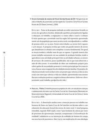56
catálogotemáticodebibliografias
DESER/Comissão de Jovens do Fórum Sul dos Rurais da CUT. Perspectivas de
vida e trabalho da juventude rural da região Sul. Convênio: Ceris/Fórum Sul dos
Rurais da CUT/Deser (mimeo.), 1999.
Resumo: Trata-se de pesquisa realizada no oeste catarinense focando os
jovens da agricultura familiar, debatendo questões principalmente ligadas
à educação, ao trabalho, a migrações e a visões sobre o rural e o urbano.
O texto aponta que a juventude rural da região Sul representa aproximada-
mente 19% da população que mora na área rural, correspondendo a 1 milhão
de pessoas entre 15 e 25 anos. Foram entrevistados 141 jovens (60% rapazes
e 40% moças). A pesquisa revelou que existe um grande número de jovens
que abandonam os estudos sem completar o ensino fundamental. Em geral,
as moças tendem a estudar mais do que os rapazes. A grande maioria dos
jovens trabalha unicamente em sua unidade de produção familiar, tendo a
agricultura como atividade principal. Entre as atividades urbanas, os setores
de serviços e de comércio, pouco qualificados, são os que mais absorvem a
mão-de-obra jovem. A necessidade de obter um rendimento próprio para
cobrir gastos de necessidades pessoais é o motivo principal que leva esses jo-
vens a buscar uma ocupação fora do estabelecimento familiar. Os projetos de
vida da juventude rural oscilam entre um projeto que valoriza a vida na área
rural e um outro que valoriza a vida nas cidades, apresentando num mesmo
discurso avaliações positivas e negativas dessas alternativas. (Palavras-chave:
juventude rural; trabalho; perspectiva de vida.)
HOEL ZEL , Flávia. Otrabalhoprecoceeprojetosdevida:umestudoemcrianças
e adolescentes do meio rural de Santa Cruz do Sul. Dissertação (Mestrado em
Desenvolvimento Regional), Universidade de Santa Cruz do Sul (Unisc), Santa
Cruz do Sul, 2000.
Resumo: A dissertação analisa como a inserção precoce no trabalho nas
lavouras de fumo em Santa Cruz do Sul interfere na decisão sobre o can-
celamento da educação formal dos jovens do meio rural. A atual pesquisa,
entendida, segundo Moll (1998), como “ação fundante da ciência por meio
de processos de aproximação, inserção, compreensão e (re)construção da
realidade”, estabeleceu-se na interseção da realidade do homem do campo,
nos seus laços de parentesco, Alavi (1973), nas implicações de uma ideologia
•
•
 
