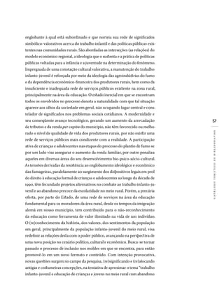 57
catálogotemáticodebibliografias
englobante à qual está subordinado e que norteia sua rede de significados
simbólico-valorativos acerca do trabalho infantil e das políticas públicas exis-
tentes nas comunidades rurais. São abordadas as interseções (as relações) do
modelo econômico regional, a ideologia que o sustenta e a prática de políticas
públicas voltadas para a infância e a juventude na determinação do fenômeno.
Impregnada de uma conotação cultural valorativa, a manutenção do trabalho
infanto-juvenil é reforçada por meio da ideologia das agroindústrias do fumo
e da dependência econômico-financeira dos produtores rurais, bem como da
insuficiente e inadequada rede de serviços públicos existente na zona rural,
principalmente na área da educação. O estado inercial em que se encontram
todos os envolvidos no processo denota a naturalidade com que tal situação
aparece aos olhos da sociedade em geral, não ocupando lugar central e cons-
telador de significados nos problemas sociais cotidianos. A modernidade e
seu conseqüente avanço tecnológico, gerando um aumento da arrecadação
de tributos e da renda per capita do município, não têm favorecido ou melho-
rado o nível de qualidade de vida dos produtores rurais, por não existir uma
rede de serviços públicos mais condizente com a realidade. A participação
ativa de crianças e adolescentes nas etapas do processo do plantio de fumo se
por um lado visa assegurar o aumento da renda familiar, por outro penaliza
aqueles em diversas áreas do seu desenvolvimento bio-psico-sócio-cultural.
As tensões derivadas da resistência ao englobamento ideológico e econômico
das fumageiras, paralelamente ao surgimento dos dispositivos legais em prol
do direito à educação formal de crianças e adolescentes ao longo da década de
1990, têm fecundado projetos alternativos no combate ao trabalho infanto-ju-
venil e ao abandono precoce da escolaridade no meio rural. Porém, a precária
oferta, por parte do Estado, de uma rede de serviços na área da educação
fundamental para os moradores da área rural, desde os tempos da imigração
alemã em nosso município, tem contribuído para o não-reconhecimento
da educação como ferramenta de valor ilimitado na vida de um indivíduo.
O (re)conhecimento da história, dos valores, dos sentimentos da população
em geral, principalmente da população infanto-juvenil do meio rural, visa
redefinir as relações desta com o poder público, avançando na perspectiva de
uma nova posição no cenário político, cultural e econômico. Busca-se tornar
passado o processo de inclusão nos moldes em que se encontra, para então
promovê-lo em um novo formato e conteúdo. Com intenção provocativa,
novas questões surgem no campo da pesquisa, (re)significando e (re)alocando
antigas e costumeiras concepções, na tentativa de aproximar o tema “trabalho
infanto-juvenil e educação de crianças e jovens no meio rural com abandono
 