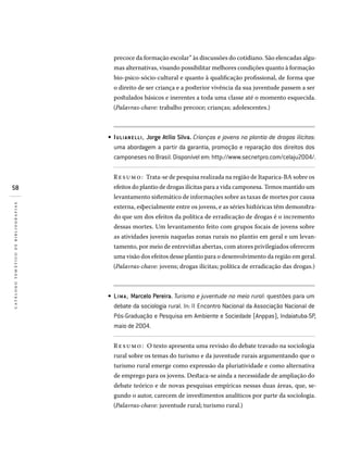 58
catálogotemáticodebibliografias
precoce da formação escolar” às discussões do cotidiano. São elencadas algu-
mas alternativas, visando possibilitar melhores condições quanto à formação
bio-psico-sócio-cultural e quanto à qualificação profissional, de forma que
o direito de ser criança e a posterior vivência da sua juventude passem a ser
postulados básicos e inerentes a toda uma classe até o momento esquecida.
(Palavras-chave: trabalho precoce; crianças; adolescentes.)
IULIANELLI, Jorge Atílio Silva. Crianças e jovens no plantio de drogas ilícitas:
uma abordagem a partir da garantia, promoção e reparação dos direitos dos
camponeses no Brasil. Disponível em: http://www.secnetpro.com/celaju2004/.
Resumo: Trata-se de pesquisa realizada na região de Itaparica-BA sobre os
efeitos do plantio de drogas ilícitas para a vida camponesa. Temos mantido um
levantamento sistemático de informações sobre as taxas de mortes por causa
externa, especialmente entre os jovens, e as séries históricas têm demonstra-
do que um dos efeitos da política de erradicação de drogas é o incremento
dessas mortes. Um levantamento feito com grupos focais de jovens sobre
as atividades juvenis naquelas zonas rurais no plantio em geral e um levan-
tamento, por meio de entrevistas abertas, com atores privilegiados oferecem
uma visão dos efeitos desse plantio para o desenvolvimento da região em geral.
(Palavras-chave: jovens; drogas ilícitas; política de erradicação das drogas.)
LIMA , Marcelo Pereira. Turismo e juventude no meio rural: questões para um
debate da sociologia rural. In: II Encontro Nacional da Associação Nacional de
Pós-Graduação e Pesquisa em Ambiente e Sociedade (Anppas), Indaiatuba-SP,
maio de 2004.
Resumo: O texto apresenta uma revisão do debate travado na sociologia
rural sobre os temas do turismo e da juventude rurais argumentando que o
turismo rural emerge como expressão da pluriatividade e como alternativa
de emprego para os jovens. Destaca-se ainda a necessidade de ampliação do
debate teórico e de novas pesquisas empíricas nessas duas áreas, que, se-
gundo o autor, carecem de investimentos analíticos por parte da sociologia.
(Palavras-chave: juventude rural; turismo rural.)
•
•
 