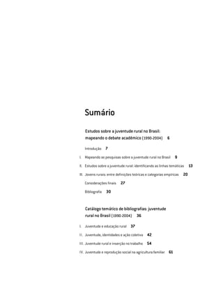 Sumário
Estudos sobre a juventude rural no Brasil:
mapeando o debate acadêmico (1990-2004)  6
	 	 Introdução  7
	 I. 	 Mapeando as pesquisas sobre a juventude rural no Brasil  9
	 II. 	 Estudos sobre a juventude rural: identificando as linhas temáticas  13
	 III. 	Jovens rurais: entre definições teóricas e categorias empíricas  20
	 	 Considerações finais  27
	 	 Bibliografia  30
Catálogo temático de bibliografias: juventude
rural no Brasil (1990-2004)  36
	 I. 	 Juventude e educação rural  37
	 II. 	Juventude, identidades e ação coletiva  42
	 III. 	Juventude rural e inserção no trabalho  54
	 IV. 	Juventude e reprodução social na agricultura familiar  61
 