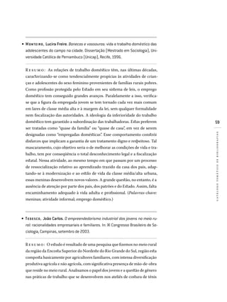 59
catálogotemáticodebibliografias
MONTEIRO, Lucira Freire. Bonecas e vassouras: vida e trabalho doméstico das
adolescentes do campo na cidade. Dissertação (Mestrado em Sociologia), Uni­
versidade Católica de Pernambuco (Unicap), Recife, 1996.
Re sumo: As relações de trabalho doméstico têm, nas últimas décadas,
caracterizando-se como tendencialmente propícias às atividades de crian-
ças e adolescentes do sexo feminino provenientes de famílias rurais pobres.
Como profissão protegida pelo Estado em seu sistema de leis, o emprego
doméstico tem conseguido grandes avanços. Paralelamente a isso, verifica-
se que a figura da empregada jovem se tem tornado cada vez mais comum
em lares de classe média alta e à margem da lei, sem qualquer formalidade
nem fiscalização das autoridades. A ideologia da inferioridade do trabalho
doméstico tem garantido a subordinação das trabalhadoras. Estas preferem
ser tratadas como “quase da família” ou “quase de casa”, em vez de serem
designadas como “empregadas domésticas”. Esse comportamento constrói
disfarces que implicam a garantia de um tratamento digno e respeitoso. Tal
mascaramento, cujo objetivo seria o de melhorar as condições de vida e tra-
balho, tem por conseqüência o total desconhecimento legal e a fiscalização
estatal. Nessa atividade, ao mesmo tempo em que passam por um processo
de ressocialização relativo ao aprendizado trazido da casa dos pais, adap-
tando-se à modernização e ao estilo de vida da classe média/alta urbana,
essas meninas desenvolvem novos valores. A grande questão, no entanto, é a
ausência de atenção por parte dos pais, dos patrões e do Estado. Assim, falta
encaminhamento adequado à vida adulta e profissional. (Palavras-chave:
meninas; atividade informal; emprego doméstico.)
TEDESCO, João Carlos. O empreendedorismo industrial dos jovens no meio ru-
ral: racionalidades empresariais e familiares. In: XI Congresso Brasileiro de So­
ciologia, Campinas, setembro de 2003.
Resumo: O estudo é resultado de uma pesquisa que fizemos no meio rural
da região da Encosta Superior do Nordeste do Rio Grande do Sul, região esta
composta basicamente por agricultores familiares, com intensa diversificação
produtiva agrícola e não agrícola, com significativa presença de mão-de-obra
que reside no meio rural. Analisamos o papel dos jovens e a questão de gênero
nas práticas de trabalho que se desenvolvem nos ateliês de costura de tênis
•
•
 