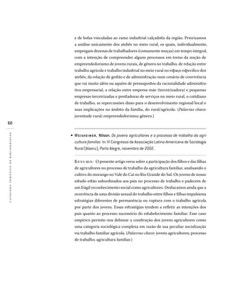 60
catálogotemáticodebibliografias
e de bolas vinculadas ao ramo industrial calçadista da região. Priorizamos
a análise unicamente dos ateliês no meio rural, os quais, individualmente,
empregam dezenas de trabalhadores (comumente moças) em tempo integral,
com a intenção de compreender alguns processos em torno da noção de
empreendedorismo de jovens rurais, de gênero no trabalho, de relação entre
trabalho agrícola e trabalho industrial no meio rural no espaço específico dos
ateliês, da relação de gestão e de administração num cenário de convivência
que vai muito além ou aquém de pressupostos da racionalidade administra-
tiva empresarial, a relação entre empresa-mãe (terceirizadora) e pequenas
empresas terceirizadas e prestadoras de serviços no meio rural, o cotidiano
de trabalho, as repercussões disso para o desenvolvimento regional/local e
suas implicações no âmbito da família, do rural/agrícola. (Palavras-chave:
juventude rural; empreendedorismo; gênero.)
WEISHEIMER, Nilson. Os jovens agricultores e o processo de trabalho da agri-
cultura familiar. In: VI Congresso da Associação Latino-Americana de Sociologia
Rural (Alasru), Porto Alegre, novembro de 2002.
Resumo: O presente artigo versa sobre a participação dos filhos e das filhas
de agricultores no processo de trabalho da agricultura familiar, analisando o
cultivo do morango no Vale do Caí no Rio Grande do Sul. Os jovens de nosso
estudo estão subordinados aos pais no processo de trabalho e padecem de
um frágil reconhecimento social como agricultores. Destacamos ainda que a
ocorrência de uma divisão sexual do trabalho entre filhos e filhas impulsiona
estratégias diferentes de permanência ou ruptura com o trabalho agrícola
por parte dos jovens. Essas estratégias tendem a refletir as intenções dos
pais quanto ao processo sucessório do estabelecimento familiar. Esse caso
empírico permite-nos delinear a construção dos jovens agricultores como
uma categoria sociológica complexa em razão de sua peculiar socialização
via trabalho familiar agrícola. (Palavras-chave: jovens agricultores; processo
de trabalho; agricultura familiar.)
•
 