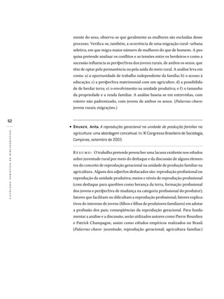 62
catálogotemáticodebibliografias
mente do sexo, observa-se que geralmente as mulheres são excluídas desse
processo. Verifica-se, também, a ocorrência de uma migração rural–urbana
seletiva, em que migra maior número de mulheres do que de homens. A pes-
quisa pretende analisar os conflitos e as tensões entre os herdeiros e como a
sucessão influencia as perspectivas dos jovens rurais, de ambos os sexos, que
têm de optar pela permanência ou pela saída do meio rural. A análise leva em
conta: a) a oportunidade de trabalho independente da família; b) o acesso à
educação; c) a perspectiva matrimonial com um agricultor; d) a possibilida-
de de herdar terra; e) o envolvimento na unidade produtiva; e f) o tamanho
da propriedade e a renda familiar. A análise baseia-se em entrevistas, com
roteiro não padronizado, com jovens de ambos os sexos. (Palavras-chave:
jovens rurais; migrações.)
BRUMER, Anita. A reprodução geracional na unidade de produção familiar na
agricultura: uma abordagem conceitual. In: XI Congresso Brasileiro de Sociologia,
Campinas, setembro de 2003.
Resumo: O trabalho pretende preencher uma lacuna existente nos estudos
sobre juventude rural por meio do destaque e da discussão de alguns elemen-
tos do conceito de reprodução geracional na unidade de produção familiar na
agricultura. Alguns dos aspectos destacados são: reprodução profissional ou
reprodução da unidade produtiva; meios e níveis de reprodução profissional
(com destaque para questões como herança da terra, formação profissional
dos jovens e perspectiva de mudança na categoria profissional do produtor);
fatores que facilitam ou dificultam a reprodução profissional; fatores explica-
tivos do interesse de jovens (filhos e filhas de produtores familiares) em adotar
a profissão dos pais; conseqüências da reprodução geracional. Para funda-
mentar a análise e a discussão, serão utilizados autores como Pierre Bourdieu
e Patrick Champagne, assim como estudos empíricos realizados no Brasil.
(Palavras-chave: juventude; reprodução geracional; agricultura familiar.)
•
 