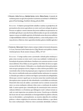 63
catálogotemáticodebibliografias
BRUMER, Anita; SEVILLA, Gabriela Garcia; LOPES, Milena Nunes. A inserção de
mulheresjovensnaagriculturafamiliarnoextremosuldoBrasil.In:XIWorldCon­
gressofRuralSociology,Trondheim,Norway,julhode2004.
Resumo: O objetivo principal deste trabalho é analisar as perspectivas de
permanência dos jovens agricultores no meio rural num enfoque de gênero.
Procura-se explicar o menor interesse das jovens mulheres em permanecer na
atividade agrícola por causa das formas diferenciadas em que são socializados
rapazes e moças no trabalho agrícola e do limitado acesso das jovens mulheres
a responsabilidades relativas à unidade produtiva, a uma renda própria e à he-
rança da terra. (Palavras-chave: agricultura familiar; gênero; trabalho agrícola.)
CARNEIRO, MariaJosé.Oidealrurbano:campoecidadenohorizontedosjovens.
In:SILVA,FranciscoCarlosTeixeiradaetal.(Org.)Mundoruralepolítica:ensaios
interdisciplinares. Rio de Janeiro: Campus, 1998. p. 97-117.
Resumo: O artigo analisa como a juventude é afetada pelas mudanças e
pelas crises recentes no meio rural e como essa realidade é reelaborada na
formulação de projetos individuais e familiares em contextos sociais e econô-
micos distintos: Nova Pádua na serra gaúcha e São Pedro da Serra na região
serrana do Rio de Janeiro. Utilizando-se as classificações feitas pelo próprio
meio em que a pesquisa ocorreu, chegou-se a dois critérios para definir o que
é juventude: estar em fase de preparação para o ingresso no mercado de traba-
lho e não ter constituído ainda uma unidade familiar autônoma via casamen-
to. Ressalta que ambos os critérios são frágeis e permeados de ambigüidades.
Afirma que o jovem é aquele que se encontra numa fase caracterizada pela
discrepância entre o projeto de vida vislumbrado e as atividades em realização.
Desenvolve dois eixos de análise: a juventude rural no contexto socioeconô-
mico e as novas mediações culturais vistas como a construção da moderni-
dade. A autora aponta que a intensificação da comunicação entre universos
culturais distintos e as fronteiras que distinguem rural e urbano tornam-se
cada vez mais imprecisas nos projetos dos jovens. Conclui que as identida-
des locais não são mais sustentadas na homogeneidade de padrões culturais,
mas na diversidade, e, principalmente, na maneira específica de combinar
práticas e valores originários de universos culturais distintos, o que identi-
fica como rurbanização. (Palavras-chave: juventude; identidade; rurbano.)
•
•
 