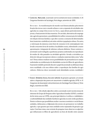 64
catálogotemáticodebibliografias
CARNEIRO, Maria José. Juventude rural no contexto de novas ruralidades. In: IX
Congresso Brasileiro de Sociologia, Porto Alegre, setembro de 1999.
Resumo: As transformações do mundo rural desencadeadas pela intensi-
ficação das trocas com o mundo urbano e com a expansão de atividades não
agrícolas no campo (Graziano da Silva, 1999) afetam particularmente os
jovens, e basicamente de duas maneiras. De um lado, alternativas de emprego
não-agrícola apresentam a possibilidade de melhor remuneração do trabalho
em relação à lavoura familiar, o que abre o acesso a consumo de determinados
bens (materiais e simbólicos) até então restritos à população urbana. De outro,
a valorização da natureza como bem de consumo (e de contemplação) tem
levado crescentes levas de turistas a localidades rurais, estimulando a maior
aproximação e integração de sistemas culturais distintos. Nesse contexto, a
juventude rural é instigada a questionar projetos sustentados em reprodução
de modos de vida pautados na atividade agrícola e levada a reivindicar pa-
drões de vida que incorporam valores e condições materiais tidos como “urba-
nos”. Dessa síntese resultam novas possibilidades de permanência no campo
sustentadas na reelaboração de identidades sociais de filhos de agricultores.
O presente trabalho pretende discutir o papel da juventude na definição dessa
nova ruralidade e de seus efeitos sobre a reprodução das famílias de agri-
cultores. (Palavras-chave: juventude rural; identidades sociais; ruralidade.)
DUQUÉ, Ghislaine; SOUS A, Emilene Leite de. De geração a geração: um estudo
sobre a disposição dos jovens em assumirem o trabalho agrícola, UFPB. In: VI
Congresso da Associação Latino-Americana de Sociologia Rural (Alasru), Porto
Alegre, novembro de 2002.
Resumo: Este estudo específico sobre a juventude rural é um dos temas de
interesse do Grupo de Pesquisa sobre Agricultura Familiar (GPAF), constituí­
do há vários anos na UFPB, cujo principal objetivo é verificar a viabilidade e
a sustentabilidade das unidades familiares agrícolas no semi-árido paraibano.
Dentre os fatores que possibilitam avaliar o sucesso econômico e social dessas
unidades, destacamos a disposição dos jovens em permanecer no trabalho
agrícola, o que garante que essas unidades serão repassadas de geração a ge-
ração. Com base nisso, essa vertente da pesquisa visou observar os aspectos
que influenciam os filhos de agricultores na hora de decidir entre assumir
•
•
 