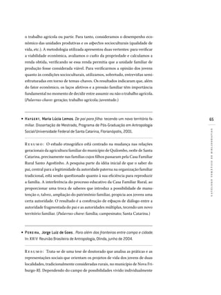 65
catálogotemáticodebibliografias
o trabalho agrícola ou partir. Para tanto, consideramos o desempenho eco-
nômico das unidades produtivas e os aspectos socioculturais (qualidade de
vida, etc.). A metodologia utilizada apresentou duas vertentes: para verificar
a viabilidade econômica, avaliamos o custo da propriedade e calculamos a
renda obtida, verificando se essa renda permitia que a unidade familiar de
produção fosse considerada viável. Para verificarmos a opinião dos jovens
quanto às condições socioculturais, utilizamos, sobretudo, entrevistas semi-
estruturadas em torno de temas-chaves. Os resultados indicaram que, além
do fator econômico, os laços afetivos e a pressão familiar têm importância
fundamental no momento de decidir entre assumir ou não o trabalho agrícola.
(Palavras-chave: geração; trabalho agrícola; juventude.)
HAYGERT, Maria Lúcia Lemos. De pai para filho: tecendo um novo território fa­
miliar. Dissertação de Mestrado, Programa de Pós-Graduação em Antropologia
Social/Universidade Federal de Santa Catarina, Florianópolis, 2001.
Re sumo: O estudo etnográfico está centrado na mudança nas relações
geracionais da agricultura familiar do município de Quilombo, oeste de Santa
Catarina, precisamente nas famílias cujos filhos passaram pela Casa Familiar
Rural Santo Agostinho. A pesquisa parte da idéia inicial de que o saber do
pai, central para a legitimidade da autoridade paterna na organização familiar
tradicional, está sendo questionado quanto à sua eficiência para reproduzir
a família. A interferência do processo educativo da Casa Familiar Rural, ao
proporcionar uma troca de saberes que introduz a possibilidade de manu-
tenção e, talvez, ampliação do patrimônio familiar, propicia aos jovens uma
certa autoridade. O resultado é a construção de espaços de diálogo entre a
autoridade fragmentada do pai e as autoridades múltiplas, tecendo um novo
território familiar. (Palavras-chave: família; campesinato; Santa Catarina.)
PEREIRA , Jorge Luiz de Goes . Para além das fronteiras entre campo e cidade.
In: XXIV Reunião Brasileira de Antropologia, Olinda, junho de 2004.
Resumo: Trata-se de uma tese de doutorado que analisa as práticas e as
representações sociais que orientam os projetos de vida dos jovens de duas
localidades, tradicionalmente consideradas rurais, no município de Nova Fri-
burgo-RJ. Dependendo do campo de possibilidades vivido individualmente
•
•
 