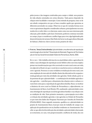 66
catálogotemáticodebibliografias
pelos jovens e das imagens construídas para campo e cidade, seus projetos
de vida estarão orientados em certas direções. Tudo parece depender da
relação entre localidade e município. Como método de pesquisa, trata-se de
um estudo comparativo em que se busca ressaltar aquilo que aproxima as
diferentes juventudes no campo. Observou-se que de variadas formas os jo-
vens se aproximam daqueles considerados urbanos, principalmente nos seus
modos de se vestir, falar e se relacionar, assim como nos seus interesses pela
educação, pelo trabalho e pelo lazer. Entretanto, preferem continuar morando
no campo, já que o consideram o melhor lugar para viver, algo legitimado pelo
desenvolvimento do turismo (São Pedro da Serra) ou da agricultura (Baixada
de Salinas). (Palavras-chave: jovens rurais; projetos de vida.)
RIBEIRO, TerezaCristinaAlmeida.Apluriatividade:umaalternativadereprodução
socialdaagriculturafamiliar?DissertaçãodeMestrado,ProgramadePós-Gradua­
ção em Serviço Social/Universidade Federal de Pernambuco, Recife, 2000.
Resumo: Este trabalho está inscrito no atual debate sobre a agricultura fa-
miliar e suas estratégias de reprodução social. Refletir sobre esse tema implica
pensar nas transformações que vêm ocorrendo no meio rural como um todo,
em especial no Brasil, em que o rural não se caracteriza nem se confunde mais
com o agrícola. Presencia-se uma verdadeira revitalização do meio rural, com
uma ampliação do mercado de trabalho diante das alternativas de ocupação e
renda geradas por meio das atividades não agrícolas. Neste estudo, parte-se
da premissa de que a pluriatividade – a combinação de atividades agrícolas e
não agrícolas – contribui para o dinamismo das relações entre o urbano e o
rural, bem como para a reprodução da agricultura familiar. Busca-se mostrar
a dinâmica do novo rural no Estado de Pernambuco e, especialmente, no
Assentamento de Barra Azul (Bonito-PE), analisando a pluriatividade como
uma estratégia de reprodução social da agricultura familiar e sua relação com
as condições de vida. Num primeiro momento, a preocupação recai sobre
a evolução das atividades agrícolas e não agrícolas no Estado de Pernambu-
co por meio dos dados das Pesquisas Nacionais por Amostra de Domicílio
(PNADs/IBGE). Num segundo momento, qualifica-se a pluriatividade no
projeto de Assentamento Barra Azul por meio de trabalho de campo com
aplicação de questionários em 64 famílias residentes no Assentamento. Per-
cebe-se que além da diversificação das atividades a pluriatividade relacionada
ao ecoturismo, no caso, vem proporcionando a melhoria de renda, das con-
•
 