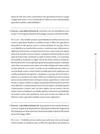 67
catálogotemáticodebibliografias
dições de vida, bem como a permanência dos agricultores jovens no campo,
configurando assim o “novo rural brasileiro”. (Palavras-chave: pluriatividade;
agricultura familiar; sustentabilidade.)
SIQUEIRA , LuizaHelenaSchwantzde.Juventuderural:umaidentidadeemcons­
trução? In: XI Congresso Brasileiro de Sociologia, Campinas, setembro de 2003.
Resumo: Este trabalho examina a possibilidade de existência de uma crise
social na agricultura familiar, na medida em que os filhos dos agricultores
não podem ou não querem exercer a mesma profissão de seus pais. Procu-
ra-se identificar as características sociais e econômicas que influenciam as
aspirações educacionais e ocupacionais dos jovens, assim como suas opções
de local de moradia (rural ou urbana). A pesquisa foi desenvolvida no muni-
cípio de Santo Cristo, localizado na região Fronteira Oeste, e no município
de Candelária, localizado na região Vale do Rio Pardo, ambos no Estado do
Rio Grande do Sul. Foram aplicados questionários padronizados e realizadas
entrevistas com jovens rurais, alunos de escolas estaduais do ensino médio,
na faixa etária de 14 a 25 anos. Levando-se em consideração que muitos jo-
vens decidiram cursar o ensino médio na cidade após terem optado por uma
escolha profissional não agrícola, a freqüência a esse tipo de escola tende a
reforçar ou a incentivar essa opção. Observam-se diferenças entre os jovens,
pois as moças mostram maior inclinação a deixar a agricultura e o meio rural
do que os rapazes. Embora as regiões pesquisadas tenham perfil socioeconô-
mico diferente, o comportamento dos jovens em relação à atividade agrícola
é praticamente o mesmo, pois, nas duas regiões, em sua maioria, eles for-
mulam críticas semelhantes ao trabalho agrícola e descartam a possibilidade
de suceder os pais como produtores rurais, pois recusam seu estilo de vida.
(Palavras-chave: agricultura familiar; jovens rurais; aspirações.)
SIQUEIRA , Luiza Helena Schwantz de. As perspectivas de inserção dos jovens
rurais na unidade de produção familiar. Dissertação de Mestrado, Programa de
Pós-Graduação em Desenvolvimento Rural/Universidade Federal do Rio Grande
do Sul, Porto Alegre, 2004.
Resumo: O trabalho procura mostrar que existe uma crise social na agri-
cultura familiar na medida em que os filhos dos agricultores não podem ou
•
•
 