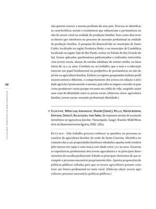 68
catálogotemáticodebibliografias
não querem exercer a mesma profissão de seus pais. Procura-se identificar
as características sociais e econômicas que influenciam a permanência ou
não do jovem rural na unidade de produção familiar, bem como descrever
os fatores que interferem no processo de sucessão profissional na unidade
de produção familiar. A pesquisa foi desenvolvida no município de Santo
Cristo, localizado na região Fronteira Oeste, e no município de Candelária,
localizado na região Vale do Rio Pardo, ambos no Estado do Rio Grande do
Sul. Foram aplicados questionários padronizados e realizadas entrevistas
com jovens rurais, alunos de escolas estaduais do ensino médio, na faixa
etária de 14 a 25 anos. Constata-se, no trabalho, que o sexo e a educação
exercem um papel fundamental na perspectiva de permanência ou não do
jovem na agricultura familiar. Embora as regiões pesquisadas tenham perfil
socioeconômico diferente, o comportamento dos jovens em relação à ativi-
dade agrícola é praticamente o mesmo, pois estes se negam a suceder os pais
como produtores rurais porque recusam seu estilo de vida, surgindo assim
uma crise de identidade entre os jovens rurais. (Palavras-chave: agricultura
familiar; jovens rurais; sucessão profissional; identidade.)
SILVESTRO, Milton Luiz; ABRAMOVAY, Ricardo (Coord.); MELLO, Márcio Antonio;
DORIGON, Clovis V.; BALDIS SERA, Ivan Tadeu. Os impasses sociais da sucessão
hereditária na agricultura familiar. Florianópolis: Epagri; Brasília: Nead/Minis­
tério do Desenvolvimento Agrário, 2001. 120 p.
R e sumo : Este trabalho procura conhecer as questões no processo su-
cessório da agricultura familiar do oeste de Santa Catarina. Identifica no
conjunto das 9.190 propriedades familiares estudadas aquelas onde residem
pelo menos um rapaz e uma moça com idade entre 13 e 29 anos. Examina
as expectativas profissionais dos jovens agricultores e os principais deter-
minantes da escolha profissional. Estuda os principais elementos de que se
compõe o processo sucessório propriamente dito. Aponta proposições de
políticas públicas voltadas para que os jovens agricultores possam cons-
truir um futuro profissional no meio rural. (Palavras-chave: jovens agri-
cultores; processo sucessório; políticas públicas.)
•
 