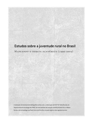 Estudos sobre a juventude rural no Brasil
Mapeando o debate acadêmico (1990-2004)
A realização do levantamento bibliográfico contou com a colaboração da Prof.ª Dr.ª Anita Brumer, do
Departamento de Sociologia da UFRGS, de suas bolsistas de iniciação científica Analisa Zorzi e Milena
Nunes, e da antropóloga Ana Paula Comin de Carvalho, às quais registro meus agradecimentos.
 