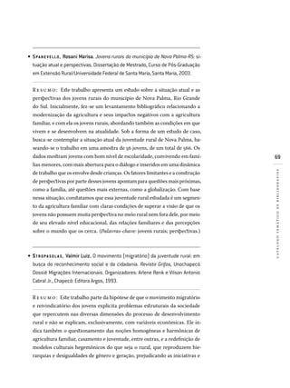69
catálogotemáticodebibliografias
SPANE VELLO, Rosani Marisa. Jovens rurais do município de Nova Palma-RS: si­
tuação atual e perspectivas. Dissertação de Mestrado, Curso de Pós-Graduação
em Extensão Rural/Universidade Federal de Santa Maria, Santa Maria, 2003.
Resumo: Este trabalho apresenta um estudo sobre a situação atual e as
perspectivas dos jovens rurais do município de Nova Palma, Rio Grande
do Sul. Inicialmente, fez-se um levantamento bibliográfico relacionando a
modernização da agricultura e seus impactos negativos com a agricultura
familiar, e com ela os jovens rurais, abordando também as condições em que
vivem e se desenvolvem na atualidade. Sob a forma de um estudo de caso,
busca-se contemplar a situação atual da juventude rural de Nova Palma, ba-
seando-se o trabalho em uma amostra de 56 jovens, de um total de 566. Os
dados mostram jovens com bom nível de escolaridade, convivendo em famí-
lias menores, com mais abertura para o diálogo e inseridos em uma dinâmica
de trabalho que os envolve desde crianças. Os fatores limitantes e a construção
de perspectivas por parte desses jovens apontam para questões mais próximas,
como a família, até questões mais externas, como a globalização. Com base
nessa situação, constatamos que essa juventude rural estudada é um segmen-
to da agricultura familiar com claras condições de superar a visão de que os
jovens não possuem muita perspectiva no meio rural nem fora dele, por meio
de seu elevado nível educacional, das relações familiares e das percepções
sobre o mundo que os cerca. (Palavras-chave: jovens rurais; perspectivas.)
STROPA SOLA S, Valmir Luiz. O movimento (migratório) da juventude rural: em
busca do reconhecimento social e da cidadania. Revista Grifos, Unochapecó.
Dossiê Migrações Internacionais. Organizadores: Arlene Renk e Vilson Antonio
Cabral Jr., Chapecó: Editora Argos, 1993.
Resumo: Este trabalho parte da hipótese de que o movimento migratório
e reivindicatório dos jovens explicita problemas estruturais da sociedade
que repercutem nas diversas dimensões do processo de desenvolvimento
rural e não se explicam, exclusivamente, com variáveis econômicas. Ele in-
dica também o questionamento das noções homogêneas e harmônicas de
agricultura familiar, casamento e juventude, entre outras, e a redefinição de
modelos culturais hegemônicos do que seja o rural, que reproduzem hie-
rarquias e desigualdades de gênero e geração, prejudicando as iniciativas e
•
•
 