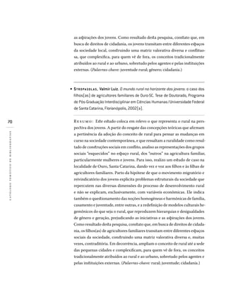 70
catálogotemáticodebibliografias
as aspirações dos jovens. Como resultado desta pesquisa, constato que, em
busca de direitos de cidadania, os jovens transitam entre diferentes espaços
da sociedade local, construindo uma matriz valorativa diversa e conflituo-
sa, que complexifica, para quem vê de fora, os conceitos tradicionalmente
atribuídos ao rural e ao urbano, sobretudo pelos agentes e pelas instituições
externas. (Palavras-chave: juventude rural; gênero; cidadania.)
STROPA SOLA S, Valmir Luiz. O mundo rural no horizonte dos jovens: o caso dos
filhos(as) de agricultores familiares de Ouro-SC. Tese de Doutorado, Programa
de Pós-Graduação Interdisciplinar em Ciências Humanas/Universidade Federal
de Santa Catarina, Florianópolis, 2002(a).
Resumo: Este estudo coloca em relevo o que representa o rural na pers-
pectiva dos jovens. A partir do resgate das concepções teóricas que afirmam
a pertinência da adoção do conceito de rural para pensar as mudanças em
curso na sociedade contemporânea, e que ressaltam a ruralidade como resul-
tado de construções sociais em conflito, analiso as representações dos grupos
sociais “esquecidos” no espaço rural, dos “outros” na agricultura familiar,
particularmente mulheres e jovens. Para isso, realizo um estudo de caso na
localidade de Ouro, Santa Catarina, dando vez e voz aos filhos e às filhas de
agricultores familiares. Parto da hipótese de que o movimento migratório e
reivindicatório dos jovens explicita problemas estruturais da sociedade que
repercutem nas diversas dimensões do processo de desenvolvimento rural
e não se explicam, exclusivamente, com variáveis econômicas. Ele indica
também o questionamento das noções homogêneas e harmônicas de família,
casamento e juventude, entre outras, e a redefinição de modelos culturais he-
gemônicos do que seja o rural, que reproduzem hierarquias e desigualdades
de gênero e geração, prejudicando as iniciativas e as aspirações dos jovens.
Como resultado desta pesquisa, constato que, em busca de direitos de cidada-
nia, os filhos(as) de agricultores familiares transitam entre diferentes espaços
sociais da sociedade, construindo uma matriz valorativa diversa e, muitas
vezes, contraditória. Em decorrência, ampliam o conceito de rural até a sede
das pequenas cidades e complexificam, para quem vê de fora, os conceitos
tradicionalmente atribuídos ao rural e ao urbano, sobretudo pelos agentes e
pelas instituições externas. (Palavras-chave: rural; juventude; cidadania.)
•
 