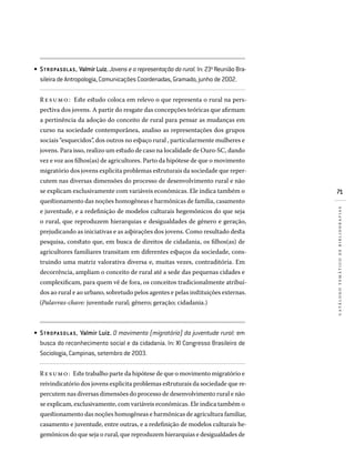71
catálogotemáticodebibliografias
STROPASOLAS, Valmir Luiz. Jovens e a representação do rural. In: 23a
Reunião Bra­
sileira de Antropologia, Comunicações Coordenadas, Gramado, junho de 2002.
Resumo: Este estudo coloca em relevo o que representa o rural na pers-
pectiva dos jovens. A partir do resgate das concepções teóricas que afirmam
a pertinência da adoção do conceito de rural para pensar as mudanças em
curso na sociedade contemporânea, analiso as representações dos grupos
sociais “esquecidos”, dos outros no espaço rural , particularmente mulheres e
jovens. Para isso, realizo um estudo de caso na localidade de Ouro-SC, dando
vez e voz aos filhos(as) de agricultores. Parto da hipótese de que o movimento
migratório dos jovens explicita problemas estruturais da sociedade que reper-
cutem nas diversas dimensões do processo de desenvolvimento rural e não
se explicam exclusivamente com variáveis econômicas. Ele indica também o
questionamento das noções homogêneas e harmônicas de família, casamento
e juventude, e a redefinição de modelos culturais hegemônicos do que seja
o rural, que reproduzem hierarquias e desigualdades de gênero e geração,
prejudicando as iniciativas e as aspirações dos jovens. Como resultado desta
pesquisa, constato que, em busca de direitos de cidadania, os filhos(as) de
agricultores familiares transitam em diferentes espaços da sociedade, cons-
truindo uma matriz valorativa diversa e, muitas vezes, contraditória. Em
decorrência, ampliam o conceito de rural até a sede das pequenas cidades e
complexificam, para quem vê de fora, os conceitos tradicionalmente atribuí-
dos ao rural e ao urbano, sobretudo pelos agentes e pelas instituições externas.
(Palavras-chave: juventude rural; gênero; geração; cidadania.)
STROPA SOLA S, Valmir Luiz. O movimento (migratório) da juventude rural: em
busca do reconhecimento social e da cidadania. In: XI Congresso Brasileiro de
Sociologia, Campinas, setembro de 2003.
Resumo: Este trabalho parte da hipótese de que o movimento migratório e
reivindicatório dos jovens explicita problemas estruturais da sociedade que re-
percutem nas diversas dimensões do processo de desenvolvimento rural e não
se explicam, exclusivamente, com variáveis econômicas. Ele indica também o
questionamento das noções homogêneas e harmônicas de agricultura familiar,
casamento e juventude, entre outras, e a redefinição de modelos culturais he-
gemônicos do que seja o rural, que reproduzem hierarquias e desigualdades de
•
•
 