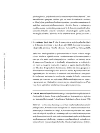 72
catálogotemáticodebibliografias
gênero e geração, prejudicando as iniciativas e as aspirações dos jovens. Como
resultado desta pesquisa, constato que, em busca de direitos de cidadania,
os filhos(as) de agricultores familiares transitam entre diferentes espaços da
sociedade local, construindo uma matriz valorativa diversa e, muitas vezes,
conflituosa, que complexifica, para quem vê de fora, os conceitos tradicio-
nalmente atribuídos ao rural e ao urbano, sobretudo pelos agentes e pelas
instituições externas. (Palavras-chave: juventude rural; gênero; cidadania.)
STROPASOLAS, Valmir Luiz. O valor do casamento na agricultura familiar. Revis-
ta de Estudos Feministas, v. 12, n. 1, jan.-abril 2004, Centro de Comunicação
e Expressão, Centro de Filosofia e Ciências Humanas/UFSC, Florianópolis-SC.
Resumo: O artigo aborda o questionamento de valores culturais na agri-
cultura familiar e, especificamente, coloca em relevo as diversas representa-
ções que vêm sendo construídas por jovens e mulheres em torno da noção
de casamento. Para discutir o significado, a importância e as redefinições
em curso na categoria casamento, resgatam-se alguns depoimentos feitos
por filhas(os) de agricultores familiares no âmbito da minha pesquisa de
doutorado realizada na região oeste de Santa Catarina. A partir da análise das
representações e das iniciativas da juventude rural, visualiza-se a emergência
de conflitos no horizonte das escolhas dos modelos de família e casamento,
processo que repercute nos projetos de vida formulados por moças e rapazes
e que acarreta um viés de gênero no movimento migratório de jovens. (Pala-
vras-chave: agricultura familiar; juventude; gênero; casamento.)
TEIXEIRA, VanessaLopes.Pluriatividadeeagriculturafamiliarnaregiãoserranado
EstadodoRiodeJaneiro.Dissertação(MestradoemDesenvolvimento,Agricultu­
raeSociedade),UniversidadeFederalRuraldoRiodeJaneiro,RiodeJaneiro,1998.
Resumo: O meio rural atual não pode ser mais caracterizado exclusivamente
pela agricultura. Novas atividades não agrícolas são responsáveis cada vez mais
pela ocupação econômica do campo. A pluriatividade passa a ser uma impor-
tante estratégia de reprodução e tem assegurado a permanência dos pequenos
agricultores no meio rural, num contexto em que as atividades agrícolas, por si
só, não asseguram trabalho para todas as pessoas da unidade de produção nem
renda suficiente para a produção da família. Esta dissertação analisa a dinâmica
•
•
 