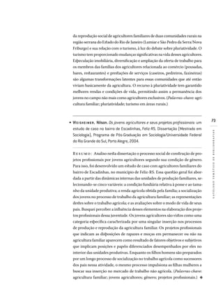 73
catálogotemáticodebibliografias
da reprodução social de agricultores familiares de duas comunidades rurais na
região serrana do Estado do Rio de Janeiro (Lumiar e São Pedro da Serra/Nova
Friburgo) e sua relação com o turismo, à luz do debate sobre pluriatividade. O
turismo tem proporcionado mudanças significativas na vida desses agricultores.
Especulação imobiliária, diversificação e ampliação da oferta de trabalho para
os membros das famílias dos agricultores relacionada ao comércio (pousadas,
bares, restaurantes) e prestações de serviços (caseiros, pedreiros, faxineiras)
são algumas transformações latentes para essas comunidades que até então
viviam basicamente da agricultura. O recurso à pluriatividade tem garantido
melhores rendas e condições de vida, permitindo assim a permanência dos
jovens no campo não mais como agricultores exclusivos. (Palavras-chave: agri-
cultura familiar; pluriatividade; turismo em áreas rurais.)
WEISHEIMER, Nilson. Os jovens agricultores e seus projetos profissionais: um
estudo de caso no bairro de Escadinhas, Feliz-RS. Dissertação (Mestrado em
Sociologia), Programa de Pós-Graduação em Sociologia/Universidade Federal
do Rio Grande do Sul, Porto Alegre, 2004.
Resumo: Analiso nesta dissertação o processo social de construção de pro-
jetos profissionais por jovens agricultores segundo sua condição de gênero.
Para isso, foi desenvolvido um estudo de caso com agricultores familiares do
bairro de Escadinhas, no município de Feliz-RS. Essa questão geral foi abor-
dada a partir das dinâmicas internas das unidades de produção familiares, se-
lecionando-se cinco variáveis: a condição fundiária relativa à posse e ao tama-
nho da unidade produtiva; a renda agrícola obtida pela família; a socialização
dos jovens no processo de trabalho da agricultura familiar; as representações
destes sobre o trabalho agrícola; e as avaliações sobre o modo de vida de seus
pais. Busquei perceber a influência desses elementos na elaboração dos proje-
tos profissionais dessa juventude. Os jovens agricultores são vistos como uma
categoria específica caracterizada por uma singular inserção nos processos
de produção e reprodução da agricultura familiar. Os projetos profissionais
que indicam as disposições de rapazes e moças em permanecer ou não na
agricultura familiar aparecem como resultado de fatores objetivos e subjetivos
que implicam posições e papéis diferenciados desempenhados por eles no
interior das unidades produtivas. Enquanto os filhos homens são preparados
por um longo processo de socialização no trabalho agrícola como sucessores
dos pais nessa atividade, o mesmo processo impulsiona as filhas mulheres a
buscar sua inserção no mercado de trabalho não agrícola. (Palavras-chave:
agricultura familiar; jovens agricultores; gênero; projetos profissionais.)  d
•
 