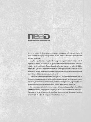 Um novo projeto de desenvolvimento para o país passa pela transformação do
meio rural em um espaço com qualidade de vida, acesso a direitos, sustentabilidade
social e ambiental.
Ampliar e qualificar as ações de reforma agrária, as políticas de fortalecimento da
agricultura familiar, de promoção da igualdade e do etnodesenvolvimento das comu­
nidades rurais tradicionais. Esses são os desafios que orientam as ações do Núcleo
de Estudos Agrários e Desenvolvimento Rural (NEAD), órgão do Ministério do Desen­
volvimento Agrário (mda) voltado para a produção e a difusão de conhecimento que
subsidia as políticas de desenvolvimento rural.
Trata-se de um espaço de reflexão, divulgação e articulação institucional com di­
ferentes centros de produção de conhecimento sobre o meio rural, nacionais e inter­
nacionais, como núcleos universitários, instituições de pesquisa, organizações não
governamentais, centros de movimentos sociais, agências de cooperação.
EmparceriacomoInstitutoInteramericanodeCooperaçãoparaaAgricultura(iica),
o NEAD desenvolve um projeto de cooperação técnica intitulado Apoio às Políticas e à
Participação Social no Desenvolvimento Rural Sustentável, que abrange um conjunto
diversificado de ações de pesquisa, intercâmbio e difusão.
 