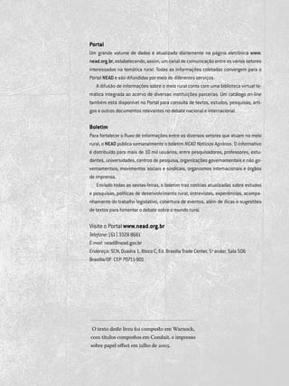 76
catálogotemáticodebibliografias
Portal
Um grande volume de dados é atualizado diariamente na página eletrônica www.
nead.org.br, estabelecendo, assim, um canal de comunicação entre os vários setores
interessados na temática rural. Todas as informações coletadas convergem para o
Portal NEAD e são difundidas por meio de diferentes serviços.
A difusão de informações sobre o meio rural conta com uma biblioteca virtual te­
mática integrada ao acervo de diversas instituições parceiras. Um catálogo on-line
também está disponível no Portal para consulta de textos, estudos, pesquisas, arti­
gos e outros documentos relevantes no debate nacional e internacional.
Boletim
Para fortalecer o fluxo de informações entre os diversos setores que atuam no meio
rural, o NEAD publica semanalmente o boletim NEAD Notícias Agrárias. O informativo
é distribuído para mais de 10 mil usuários, entre pesquisadores, professores, estu­
dantes, universidades, centros de pesquisa, organizações governamentais e não go­
vernamentais, movimentos sociais e sindicais, organismos internacionais e órgãos
de imprensa.
Enviado todas as sextas-feiras, o boletim traz notícias atualizadas sobre estudos
e pesquisas, políticas de desenvolvimento rural, entrevistas, experiên­cias, acompa­
nhamento do trabalho legislativo, cobertura de eventos, além de dicas e sugestões
de textos para fomentar o debate sobre o mundo rural.
Visite o Portal www.nead.org.br
Telefone: (61) 3328 8661
E-mail: nead@nead.gov.br
Endereço: SCN, Quadra 1, Bloco C, Ed. Brasília Trade Center, 5o
andar, Sala 506 	
Brasília/DF  CEP 70711-901
O texto deste livro foi composto em Warnock,
com títulos compostos em Conduit, e impresso
sobre papel offset em julho de 2005.
 