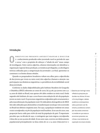 estudossobreajuventuderuralnobrasil
Introdução	
O
objeti vo d o presente artig o é m ape ar e disc u tir
o conhecimento produzido sobre juventude rural no período de 1990
a 2004,1 com o propósito de esboçar o “estado da arte” nesse campo
de investigação. Entre outros aspectos, estamos interessados em identificar a
organização regional dessa produção, as temáticas privilegiadas, as abordagens
teóricas utilizadas para a categorização da juventude e, ao final, apresentar os
consensos e os limites desses estudos.
Quando os pesquisadores brasileiros voltam seu olhar para a especificida-
de dos jovens que vivem no meio rural, dois aspectos chamam a atenção: sua
participação nas dinâmicas migratórias e a persistência da invisibilidade social
dessa juventude.
Conforme os dados disponibilizados pelo Instituto Brasileiro de Geografia
e Estatística (IBGE) referentes ao censo de 2000, há 34.081.330 jovens com 14 a
24 anos de idade no Brasil, mas apenas 18% deles residem no meio rural.Ainda
segundo este Instituto, de 1991 a 2000 houve uma redução de 26% da população
jovem no meio rural. Os processos migratórios respondem pelo esvaziamento e
pela masculinização da população rural. Os indicadores demográficos do IBGE
têm sido utilizados para demonstrar a transformação social que vem ocorrendo
no Brasil nos últimos cinqüenta anos. Em 1950, a população residente em zonas
rurais correspondia a 63,8% da população total brasileira. Já no ano de 2000, essa
proporção havia caído para 18,8% do total da população do país. É importante
perceber que, na década de 1950, o contingente que mais migrou correspondia
à faixa dos 30 aos 39 anos de idade. Já nos anos 1990, ocorreu um deslocamento
populacional principalmente na faixa etária de 20 a 24 anos (Abramovay e
Optamos por restringir nossa
reflexão às pesquisas pro­
duzidas nos últimos 14 anos
a fim de privilegiar o debate
acadêmico contemporâneo
sobre juventude rural. No
entanto, acreditamos contem­
plar discussões anteriores
na medida em que estas se
encontram presentes nas
críticas e nas tentativas de
superação nos atuais estudos.
1�
 