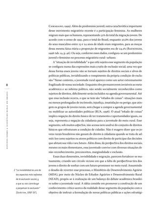 estudossobreajuventuderuralnobrasil
Camarano, 1999). Além do predomínio juvenil, outra característica importante
desse movimento migratório recente é a participação feminina. As mulheres
migram mais que os homens, representando 52% do total da migração jovem. De
acordo com o censo de 1991, para o total do Brasil, enquanto 20,8% dos jovens
do sexo masculino entre 15 e 24 anos de idade eram migrantes, para as moças
dessa mesma faixa etária a proporção de migrantes era de 24,2% (Baeninger,
1998: tab. 14, p. 46). Ou seja, conforme esses dados, configura-se um predomínio
juvenil e feminino no processo migratório rural–urbano.
A “situação de invisibilidade” a que está sujeito esse segmento da população
se configura numa das expressões mais cruéis de exclusão social, uma vez que
dessa forma esses jovens não se tornam sujeitos de direitos sociais e alvos de
políticas públicas, inviabilizando o rompimento da própria condição de exclu-
são.2Nesse contexto, a juventude rural aparece como um setor extremamente
fragilizado de nossa sociedade. Enquanto eles permanecerem invisíveis ao meio
acadêmico e ao sistema político, não sendo socialmente reconhecidos como
sujeitos de direitos, dificilmente serão incluídos na agenda governamental. Até
que essa inclusão ocorra, o que se tem são “estados de coisas”: situações mais
ou menos prolongadas de incômodo, injustiça, insatisfação ou perigo, que atin-
gem os grupos de jovens rurais, sem chegar a compor a agenda governamental
ou mobilizar as autoridades políticas (RUA, 1998). O atual “estado de coisas”
implica negação do direito básico de ter tratamento e oportunidades iguais, ou
seja, representa a negação da cidadania para a juventude do meio rural. Esse
segmento, sob muitos aspectos, não acessa nem usufrui do conjunto de direitos
básicos que estruturam a condição de cidadão. Não é exagero dizer que os jo-
vens rurais brasileiros não gozam do direito à cidadania quando se trata de ad-
miti-los como sujeitos ou atores políticos com direito de participar das decisões
que afetam sua vida e seu futuro. Além disso, da perspectiva dos direitos sociais,
mesmo os mais elementares, essa juventude convive com diversas situações de
não-reconhecimento, preconceitos, marginalidade e exclusão.
Essas duas dimensões, invisibilidade e migração, parecem fortalecer-se mu-
tuamente, criando um círculo vicioso em que a falta de perspectivas tira dos
jovens o direito de sonhar com um futuro promissor no meio rural. Assumindo
o desafio de reverter esse processo, o Ministério do Desenvolvimento Agrário
(MDA), por meio do Núcleo de Estudos Agrários e Desenvolvimento Rural
(NEAD), propôs-se à realização de um balanço do debate acadêmico brasilei-
ro sobre a juventude rural. A idéia consiste em promover a construção de um
conhecimento crítico acerca da realidade desse segmento da população com o
objetivo de instruir a formulação de novas políticas públicas e ações estratégi-
“La invisibilidad es uno de
los aspectos más nefastos
de la exclusión social, y
a que su vez contribuye
a perpetuar la exclusión”
(Du r s ton , 1997: 07).
2�
 