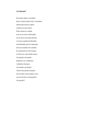 Até Quando?


De menino alegre e sorridente

hoje se tornou homem triste e decadente,

nutrido pela força do capital

continua na caça animal.

Pobre animal na verdade

tudo na sua vida é infelicidade,

na sua busca incessante pela paz

vive preso igualmente Barrabás:

uma liberdade presa na imposição

de uma sociedade sem condição

de caracterizá-la como humana

se fel do seu ventre fétido emana.

Até quando, até quando

poderemos ser verdadeiros,

verdadeiros humanos.

Até quando, até quando

Vamos ficar parado chorando

sem levantar nossos punhos a luta

ao invés de ficar só lamentando.

Até quando?!
 