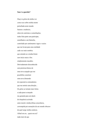 Sou é a questão?


Ouço os gritos da minha voz

como ecos sobre minha mente

perturbada neste mundo

funesto e medíocre,

cheio de contristes e conturbações;

tenho feito parte sem participar,

semelhante a um fantoche,

controlado por sentimentos vagos e vazios

que me levam para uma realidade

cada vez mais sombria

que estende-se a minha frente

sem início meio e fim.

simplesmente macabro.

Derivadamente desconhecida

sem premissa básica de

uma nova acepção que me

possibilite constituir

uma nova dimensão

de expectativa contundentes

que me norteie uma direção...

Os gritos se tornam mais fortes

a cada passo avançado

me guiando para um duelo

de eloquência acirrada

entre moral e minha difusa consciência,

corrompida por sensações de um mundo obscuro

do qual surge minha essência.

Afinal sou eu... quem sou eu?

nada mais do que
 
