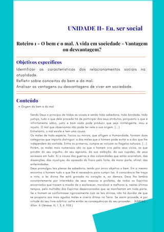 UNIDADE II- Eu, ser social
Roteiro 1 - O bem e o mal. A vida em sociedade - Vantagem
ou desvantagem?
Identificar as características dos relacionamentos sociais na
atualidade.   
Refletir sobre conceitos do bem e do mal.   
Analisar as vantagens ou desvantagens de viver em sociedade.
Objetivos específicos
Conteúdo
Origem do bem e do mal
 
Sendo Deus o princípio de todas as coisas e sendo todo sabedoria, todo bondade, todo
justiça, tudo o que dele procede há de participar dos seus atributos, porquanto o que é
infinitamente sábio, justo e bom nada pode produzir que seja ininteligente, mau e
injusto. O mal que observamos não pode ter nele a sua origem. [...]
Entretanto, o mal existe e tem uma causa.
Os males de toda espécie, físicos ou morais, que afligem a Humanidade, formam duas
categorias que importa distinguir: a dos males que o homem pode evitar e a dos que lhe
independem da vontade. Entre os primeiros, cumpre se incluam os flagelos naturais. [...]
Porém, os males mais numerosos são os que o homem cria pelos seus vícios, os que
provêm do seu orgulho, do seu egoísmo, da sua ambição, da sua cupidez, de seus
excessos em tudo. Aí a causa das guerras e das calamidades que estas acarretam, das
dissenções, das injustiças, da opressão do fraco pelo forte, da maior parte, afinal, das
enfermidades.
Deus promulgou leis plenas de sabedoria, tendo por único objetivo o bem. Em si mesmo
encontra o homem tudo o que lhe é necessário para cumpri-las. A consciência lhe traça
a rota, a lei divina lhe está gravada no coração e, ao demais, Deus lha lembra
constantemente por intermédio de seus messias e profetas, de todos os Espíritos
encarnados que trazem a missão de o esclarecer, moralizar e melhorar e, nestes últimos
tempos, pela multidão dos Espíritos desencarnados que se manifestam em toda parte.
Se o homem se conformasse rigorosamente com as leis divinas, não há duvidar de que
se pouparia aos mais agudos males e viveria ditoso na Terra. Se assim procede, é por
virtude do seu livre-arbítrio: sofre então as consequências do seu proceder.   (KARDEC ,
Allan. A Gênese, III, 1, 3, 6. FEB.)
 
