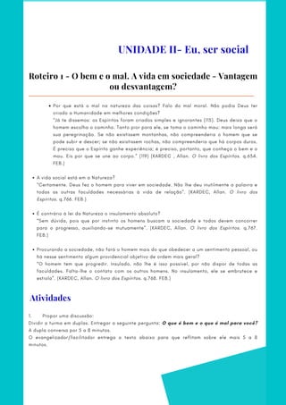 UNIDADE II- Eu, ser social
Roteiro 1 - O bem e o mal. A vida em sociedade - Vantagem
ou desvantagem?
Por que está o mal na natureza das coisas? Falo do mal moral. Não podia Deus ter
criado a Humanidade em melhores condições?
A vida social está em a Natureza?
É contrário à lei da Natureza o insulamento absoluto?
Procurando a sociedade, não fará o homem mais do que obedecer a um sentimento pessoal, ou
há nesse sentimento algum providencial objetivo de ordem mais geral?
“Já te dissemos: os Espíritos foram criados simples e ignorantes (115). Deus deixa que o
homem escolha o caminho. Tanto pior para ele, se toma o caminho mau: mais longa será
sua peregrinação. Se não existissem montanhas, não compreenderia o homem que se
pode subir e descer; se não existissem rochas, não compreenderia que há corpos duros.
É preciso que o Espírito ganhe experiência; é preciso, portanto, que conheça o bem e o
mau. Eis por que se une ao corpo.” (119) (KARDEC , Allan. O livro dos Espíritos. q.634.
FEB.)
      
“Certamente. Deus fez o homem para viver em sociedade. Não lhe deu inutilmente a palavra e
todas as outras faculdades necessárias à vida de relação”. (KARDEC, Allan. O livro dos
Espíritos. q.766. FEB.)
  
“Sem dúvida, pois que por instinto os homens buscam a sociedade e todos devem concorrer
para o progresso, auxiliando-se mutuamente”. (KARDEC, Allan. O livro dos Espíritos. q.767.
FEB.)
     
“O homem tem que progredir. Insulado, não lhe é isso possível, por não dispor de todas as
faculdades. Falta-lhe o contato com os outros homens. No insulamento, ele se embrutece e
estiola”. (KARDEC, Allan. O livro dos Espíritos. q.768. FEB.)
Atividades
1.       Propor uma discussão:      
Dividir a turma em duplas. Entregar a seguinte pergunta: O que é bem e o que é mal para você?
A dupla conversa por 5 a 8 minutos.  
O evangelizador/facilitador entrega o texto abaixo para que reflitam sobre ele mais 5 a 8
minutos.
 