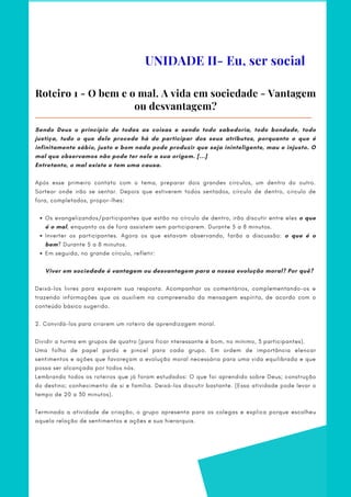 UNIDADE II- Eu, ser social
Roteiro 1 - O bem e o mal. A vida em sociedade - Vantagem
ou desvantagem?
Os evangelizandos/participantes que estão no círculo de dentro, irão discutir entre eles o que
é o mal, enquanto os de fora assistem sem participarem. Durante 5 a 8 minutos.
Inverter os participantes. Agora os que estavam observando, farão a discussão: o que é o
bem? Durante 5 a 8 minutos.
Em seguida, no grande círculo, refletir:
Sendo Deus o princípio de todas as coisas e sendo todo sabedoria, todo bondade, todo
justiça, tudo o que dele procede há de participar dos seus atributos, porquanto o que é
infinitamente sábio, justo e bom nada pode produzir que seja ininteligente, mau e injusto. O
mal que observamos não pode ter nele a sua origem. [...]
Entretanto, o mal existe e tem uma causa.
             
Após esse primeiro contato com o tema, preparar dois grandes círculos, um dentro do outro.
Sortear onde irão se sentar. Depois que estiverem todos sentados, círculo de dentro, círculo de
fora, completados, propor-lhes:
        
Viver em sociedade é vantagem ou desvantagem para a nossa evolução moral? Por quê?
 
Deixá-los livres para exporem sua resposta. Acompanhar os comentários, complementando-os e
trazendo informações que os auxiliem na compreensão da mensagem espírita, de acordo com o
conteúdo básico sugerido.
 
2. Convidá-los para criarem um roteiro de aprendizagem moral.
    
Dividir a turma em grupos de quatro (para ficar nteressante é bom, no mínimo, 3 participantes).     
Uma folha de papel pardo e pincel para cada grupo. Em ordem de importância elencar
sentimentos e ações que favoreçam a evolução moral necessária para uma vida equilibrada e que
possa ser alcançada por todos nós.
Lembrando todos os roteiros que já foram estudados: O que foi aprendido sobre Deus; construção
do destino; conhecimento de si e família. Deixá-los discutir bastante. (Essa atividade pode levar o
tempo de 20 a 30 minutos).
    
Terminada a atividade de criação, o grupo apresenta para os colegas e explica porque escolheu
aquela relação de sentimentos e ações e sua hierarquia.
 