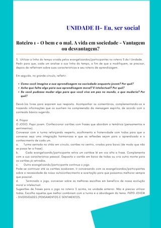 UNIDADE II- Eu, ser social
Roteiro 1 - O bem e o mal. A vida em sociedade - Vantagem
ou desvantagem?
Como você imagina a sua aprendizagem na sociedade enquanto jovem? Por quê?
Acha que falta algo para sua aprendizagem moral? E intelectual? Por quê?
Se você pudesse mudar algo para que você viva em paz no mundo, o que mudaria? Por
quê?
3. Utilizar a linha do tempo criada pelos evangelizandos/participantes no roteiro 3 da I Unidade.
Pedir para que, cada um analise a sua linha do tempo, a fim de que a modifiquem, se precisar,
depois de refletirem sobre suas características e seu roteiro de aprendizagem.
Em seguida, no grande círculo, refletir:
 
 
Deixá-los livres para exporem sua resposta. Acompanhar os comentários, complementando-os e
trazendo informações que os auxiliem na compreensão da mensagem espírita, de acordo com o
conteúdo básico sugerido.
 
4. Propor
O JOGO: Papo jovem. Confeccionar cartões com frases que abordam a temática (pensamentos e
sentimentos).
Conversar com a turma reforçando respeito, acolhimento e fraternidade com todos para que a
conversa seja uma integração harmoniosa e que as reflexões sejam para o aprendizado e o
conhecimento de cada um.
a.          Turma sentada no chão em círculo, cartões no centro, virados para baixo (de modo que não
se possa ler a frase).
b.            Cada evangelizando/participante retira um cartãoe lê em voz alta a frase. Complementa
com a sua característica pessoal. Deposita o cartão em baixo de todas ou cria outro monte para
os cartões já retirados.
c.      Outro evangelizando/participante continua o jogo.
Pode-se continuar até os cartões acabarem. Ir conversando com os evangelizandos/participantes
sobre a necessidade de nosso autoconhecimento e aceitação para que possamos melhorar sempre
que possível.
d.            Terminado o jogo, conversar sobre as melhores escolhas em benefício de nossa evolução
moral e intelectual.
Sugestões de frases para o jogo no roteiro 5 acima, na unidade anterior. Não é preciso utilizar
todas. Escolha aquelas que melhor combinam com a turma e a abordagem do tema. PAPO JOVEM
– DIVERSIDADES (PENSAMENTOS E SENTIMENTOS.
 